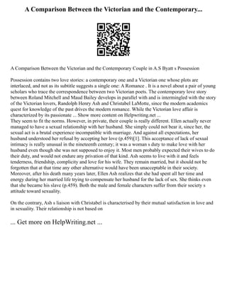 A Comparison Between the Victorian and the Contemporary...
A Comparison Between the Victorian and the Contemporary Couple in A.S Byatt s Possession
Possession contains two love stories: a contemporary one and a Victorian one whose plots are
interlaced, and not as its subtitle suggests a single one: A Romance . It is a novel about a pair of young
scholars who trace the correspondence between two Victorian poets. The contemporary love story
between Roland Mitchell and Maud Bailey develops in parallel with and is intermingled with the story
of the Victorian lovers, Randolph Henry Ash and Christabel LaMotte, since the modern academics
quest for knowledge of the past drives the modern romance. While the Victorian love affair is
characterized by its passionate ... Show more content on Helpwriting.net ...
They seem to fit the norms. However, in private, their couple is really different. Ellen actually never
managed to have a sexual relationship with her husband. She simply could not bear it, since her, the
sexual act is a brutal experience incompatible with marriage. And against all expectations, her
husband understood her refusal by accepting her love (p.459)[1]. This acceptance of lack of sexual
intimacy is really unusual in the nineteenth century; it was a woman s duty to make love with her
husband even though she was not supposed to enjoy it. Most men probably expected their wives to do
their duty, and would not endure any privation of that kind. Ash seems to live with it and feels
tenderness, friendship, complicity and love for his wife. They remain married, but it should not be
forgotten that at that time any other alternative would have been unacceptable in their society.
Moreover, after his death many years later, Ellen Ash realizes that she had spent all her time and
energy during her married life trying to compensate her husband for the lack of sex. She thinks even
that she became his slave (p.459). Both the male and female characters suffer from their society s
attitude toward sexuality.
On the contrary, Ash s liaison with Christabel is characterised by their mutual satisfaction in love and
in sexuality. Their relationship is not based on
... Get more on HelpWriting.net ...
 