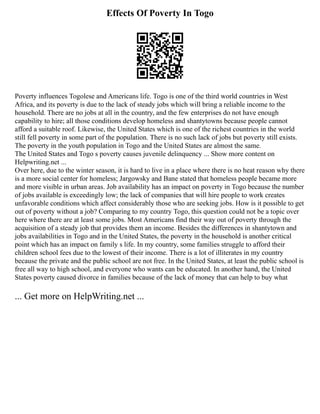 Effects Of Poverty In Togo
Poverty influences Togolese and Americans life. Togo is one of the third world countries in West
Africa, and its poverty is due to the lack of steady jobs which will bring a reliable income to the
household. There are no jobs at all in the country, and the few enterprises do not have enough
capability to hire; all those conditions develop homeless and shantytowns because people cannot
afford a suitable roof. Likewise, the United States which is one of the richest countries in the world
still fell poverty in some part of the population. There is no such lack of jobs but poverty still exists.
The poverty in the youth population in Togo and the United States are almost the same.
The United States and Togo s poverty causes juvenile delinquency ... Show more content on
Helpwriting.net ...
Over here, due to the winter season, it is hard to live in a place where there is no heat reason why there
is a more social center for homeless; Jargowsky and Bane stated that homeless people became more
and more visible in urban areas. Job availability has an impact on poverty in Togo because the number
of jobs available is exceedingly low; the lack of companies that will hire people to work creates
unfavorable conditions which affect considerably those who are seeking jobs. How is it possible to get
out of poverty without a job? Comparing to my country Togo, this question could not be a topic over
here where there are at least some jobs. Most Americans find their way out of poverty through the
acquisition of a steady job that provides them an income. Besides the differences in shantytown and
jobs availabilities in Togo and in the United States, the poverty in the household is another critical
point which has an impact on family s life. In my country, some families struggle to afford their
children school fees due to the lowest of their income. There is a lot of illiterates in my country
because the private and the public school are not free. In the United States, at least the public school is
free all way to high school, and everyone who wants can be educated. In another hand, the United
States poverty caused divorce in families because of the lack of money that can help to buy what
... Get more on HelpWriting.net ...
 