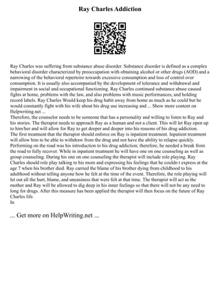 Ray Charles Addiction
Ray Charles was suffering from substance abuse disorder. Substance disorder is defined as a complex
behavioral disorder characterized by preoccupation with obtaining alcohol or other drugs (AOD) and a
narrowing of the behavioral repertoire towards excessive consumption and loss of control over
consumption. It is usually also accompanied by the development of tolerance and withdrawal and
impairment in social and occupational functioning. Ray Charles continued substance abuse caused
fights at home, problems with the law, and also problems with music performances, and holding
record labels. Ray Charles Would keep his drug habit away from home as much as he could but he
would constantly fight with his wife about his drug use increasing and ... Show more content on
Helpwriting.net ...
Therefore, the counselor needs to be someone that has a personality and willing to listen to Ray and
his stories. The therapist needs to approach Ray as a human and not a client. This will let Ray open up
to him/her and will allow for Ray to get deeper and deeper into his reasons of his drug addiction.
The first treatment that the therapist should enforce on Ray is inpatient treatment. Inpatient treatment
will allow him to be able to withdraw from the drug and not have the ability to relapse quickly.
Performing on the road was his introduction to his drug addiction; therefore, he needed a break from
the road to fully recover. While in inpatient treatment he will have one on one counseling as well as
group counseling. During his one on one counseling the therapist will include role playing. Ray
Charles should role play talking to his mom and expressing his feelings that he couldn t express at the
age 7 when his brother died. Ray carried the blame of his brother dying from childhood to his
adulthood without telling anyone how he felt at the time of the event. Therefore, the role playing will
let out all the hurt, blame, and uneasiness that were felt at that time. The therapist will act as the
mother and Ray will be allowed to dig deep in his inner feelings so that there will not be any need to
long for drugs. After this measure has been applied the therapist will then focus on the future of Ray
Charles life.
In
... Get more on HelpWriting.net ...
 