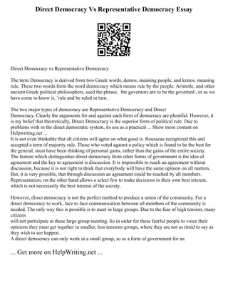 Direct Democracy Vs Representative Democracy Essay
Direct Democracy vs Representative Democracy
The term Democracy is derived from two Greek words, demos, meaning people, and kratos, meaning
rule. These two words form the word democracy which means rule by the people. Aristotle, and other
ancient Greek political philosophers, used the phrase, `the governors are to be the governed , or as we
have come to know it, `rule and be ruled in turn .
The two major types of democracy are Representative Democracy and Direct
Democracy. Clearly the arguments for and against each form of democracy are plentiful. However, it
is my belief that theoretically, Direct Democracy is the superior form of political rule. Due to
problems with in the direct democratic system, its use as a practical ... Show more content on
Helpwriting.net ...
It is not even thinkable that all citizens will agree on what good is. Rousseau recognized this and
accepted a term of majority rule. Those who voted against a policy which is found to be the best for
the general, must have been thinking of personal gains, rather than the gains of the entire society.
The feature which distinguishes direct democracy from other forms of government is the idea of
agreement and the key to agreement is discussion. It is impossible to reach an agreement without
discussion, because it is not right to think that everybody will have the same opinion on all matters.
But, it is very possible, that through discussion an agreement could be reached by all members.
Representation, on the other hand allows a select few to make decisions in their own best interest,
which is not necessarily the best interest of the society.
However, direct democracy is not the perfect method to produce a union of the community. For a
direct democracy to work, face to face communication between all members of the community is
needed. The only way this is possible is to meet in large groups. Due to the fear of high tension, many
citizens
will not participate in these large group meeting. So in order for these fearful people to voice their
opinions they must get together in smaller, less tensions groups, where they are not as timid to say as
they wish to see happen.
A direct democracy can only work in a small group, so as a form of government for an
... Get more on HelpWriting.net ...
 