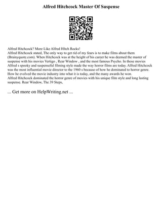 Alfred Hitchcock Master Of Suspense
Alfred Hitchcock? More Like Alfred HItch Rocks!
Alfred Hitchcock stated, The only way to get rid of my fears is to make films about them
(Brainyquote.com). When Hitchcock was at the height of his career he was deemed the master of
suspense with his movies Vertigo , Rear Window , and the most famous Psycho. In those movies
Alfred s spooky and suspenseful filming style made the way horror films are today. Alfred Hitchcock
was the most influential movie director to the 1960 s because of how he dominated to horror genre.
How he evolved the movie industry into what it is today, and the many awards he won.
Alfred Hitchcock dominated the horror genre of movies with his unique film style and long lasting
suspense. Rear Window, The 39 Steps,
... Get more on HelpWriting.net ...
 