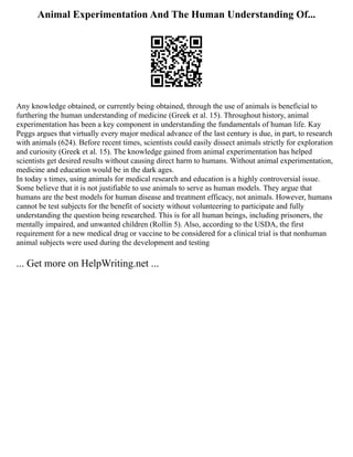 Animal Experimentation And The Human Understanding Of...
Any knowledge obtained, or currently being obtained, through the use of animals is beneficial to
furthering the human understanding of medicine (Greek et al. 15). Throughout history, animal
experimentation has been a key component in understanding the fundamentals of human life. Kay
Peggs argues that virtually every major medical advance of the last century is due, in part, to research
with animals (624). Before recent times, scientists could easily dissect animals strictly for exploration
and curiosity (Greek et al. 15). The knowledge gained from animal experimentation has helped
scientists get desired results without causing direct harm to humans. Without animal experimentation,
medicine and education would be in the dark ages.
In today s times, using animals for medical research and education is a highly controversial issue.
Some believe that it is not justifiable to use animals to serve as human models. They argue that
humans are the best models for human disease and treatment efficacy, not animals. However, humans
cannot be test subjects for the benefit of society without volunteering to participate and fully
understanding the question being researched. This is for all human beings, including prisoners, the
mentally impaired, and unwanted children (Rollin 5). Also, according to the USDA, the first
requirement for a new medical drug or vaccine to be considered for a clinical trial is that nonhuman
animal subjects were used during the development and testing
... Get more on HelpWriting.net ...
 