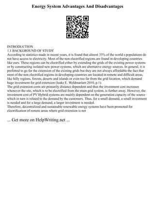 Energy System Advantages And Disadvantages
INTRODUCTION
1.1 BACKGROUND OF STUDY
According to statistics made in recent years, it is found that almost 33% of the world s populations do
not have access to electricity. Most of the non electrified regions are found in developing countries
like ours. These regions can be electrified either by extending the grids of the existing power systems
or by constructing isolated new power systems, which are alternative energy sources. In general, it is
preferred to go for the extension of the existing grids but they are not always affordable the fact that
most of the non electrified regions in developing countries are located in remote and difficult areas,
like hilly regions, forests, deserts and islands or even too far from the grid location, which demand
huge investment for grid extension (leake E. Weldmariam 2010, p.1).
The grid extension costs are primarily distance dependent and thus the investment cost increases
whenever the site, which is to be electrified from the main grid system, is further away. However, the
investment cost of PV Hybrid systems are mainly dependent on the generation capacity of the source
which in turn is related to the demand by the customers. Thus, for a small demand, a small investment
is needed and for a large demand, a larger investment is needed.
Therefore, decentralized and sustainable renewable energy systems have been promoted for
electrification of remote areas where grid extension is not
... Get more on HelpWriting.net ...
 