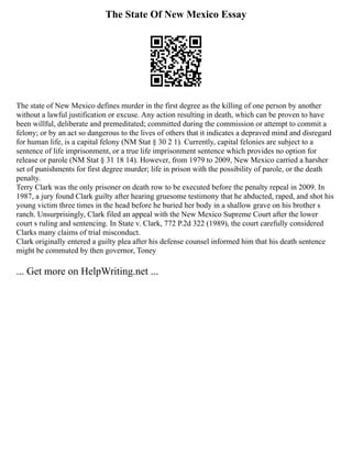 The State Of New Mexico Essay
The state of New Mexico defines murder in the first degree as the killing of one person by another
without a lawful justification or excuse. Any action resulting in death, which can be proven to have
been willful, deliberate and premeditated; committed during the commission or attempt to commit a
felony; or by an act so dangerous to the lives of others that it indicates a depraved mind and disregard
for human life, is a capital felony (NM Stat § 30 2 1). Currently, capital felonies are subject to a
sentence of life imprisonment, or a true life imprisonment sentence which provides no option for
release or parole (NM Stat § 31 18 14). However, from 1979 to 2009, New Mexico carried a harsher
set of punishments for first degree murder; life in prison with the possibility of parole, or the death
penalty.
Terry Clark was the only prisoner on death row to be executed before the penalty repeal in 2009. In
1987, a jury found Clark guilty after hearing gruesome testimony that he abducted, raped, and shot his
young victim three times in the head before he buried her body in a shallow grave on his brother s
ranch. Unsurprisingly, Clark filed an appeal with the New Mexico Supreme Court after the lower
court s ruling and sentencing. In State v. Clark, 772 P.2d 322 (1989), the court carefully considered
Clarks many claims of trial misconduct.
Clark originally entered a guilty plea after his defense counsel informed him that his death sentence
might be commuted by then governor, Toney
... Get more on HelpWriting.net ...
 