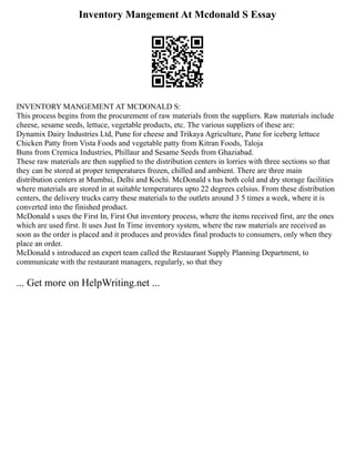 Inventory Mangement At Mcdonald S Essay
INVENTORY MANGEMENT AT MCDONALD S:
This process begins from the procurement of raw materials from the suppliers. Raw materials include
cheese, sesame seeds, lettuce, vegetable products, etc. The various suppliers of these are:
Dynamix Dairy Industries Ltd, Pune for cheese and Trikaya Agriculture, Pune for iceberg lettuce
Chicken Patty from Vista Foods and vegetable patty from Kitran Foods, Taloja
Buns from Cremica Industries, Phillaur and Sesame Seeds from Ghaziabad.
These raw materials are then supplied to the distribution centers in lorries with three sections so that
they can be stored at proper temperatures frozen, chilled and ambient. There are three main
distribution centers at Mumbai, Delhi and Kochi. McDonald s has both cold and dry storage facilities
where materials are stored in at suitable temperatures upto 22 degrees celsius. From these distribution
centers, the delivery trucks carry these materials to the outlets around 3 5 times a week, where it is
converted into the finished product.
McDonald s uses the First In, First Out inventory process, where the items received first, are the ones
which are used first. It uses Just In Time inventory system, where the raw materials are received as
soon as the order is placed and it produces and provides final products to consumers, only when they
place an order.
McDonald s introduced an expert team called the Restaurant Supply Planning Department, to
communicate with the restaurant managers, regularly, so that they
... Get more on HelpWriting.net ...
 