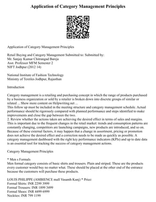 Application of Category Management Principles
Application of Category Management Principles
Retail Buying and Category Management Submitted to: Submitted by:
Mr. Sanjay Kumar Chitrangad Bareja
Asst. Professor MFM Semester 2
NIFT Jodhpur (2012 14)
National Institute of Fashion Technology
Ministry of Textiles Jodhpur, Rajasthan
Introduction
Category management is a retailing and purchasing concept in which the range of products purchased
by a business organization or sold by a retailer is broken down into discrete groups of similar or
related ... Show more content on Helpwriting.net ...
This follow up must be included in the meeting structure and category management schedule. Actual
performance should be rigorously compared with planned performance and steps identified to make
improvements and close the gap between the two.
2. Review whether the actions taken are achieving the desired effect in terms of sales and margins.
This is important due to the frequent changes in the retail market: trends and consumption patterns are
constantly changing, competitors are launching campaigns, new products are introduced, and so on.
Because of these external factors, it may happen that a change in assortment, pricing or promotion
does not achieve the desired effect and a correction needs to be made as quickly as possible. A
category management dashboard with the right key performance indicators (KPIs) and up to date data
is an essential tool for tracking the success of category management actions.
Category Management Principles
* Men s Formals
Men formal category consists of basic shirts and trousers. Plain and striped. These are the products
every customer would buy no matter what. These should be placed at the other end of the entrance
because the customers will purchase these products.
LOUIS PHILIPPE (AMBIENCE mall Vasanth Kunj) * Price:
Formal Shirts: INR 2299 3999
Formal Trousers: INR 1899 3499
Formal Shoes: INR 4499 6999
Neckties: INR 799 1199
 