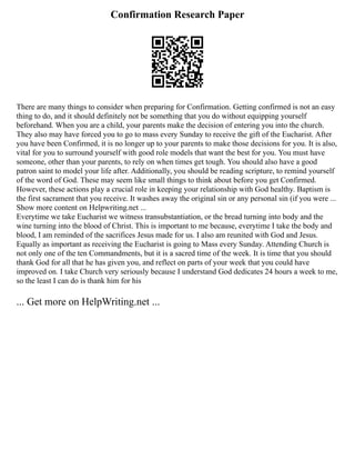 Confirmation Research Paper
There are many things to consider when preparing for Confirmation. Getting confirmed is not an easy
thing to do, and it should definitely not be something that you do without equipping yourself
beforehand. When you are a child, your parents make the decision of entering you into the church.
They also may have forced you to go to mass every Sunday to receive the gift of the Eucharist. After
you have been Confirmed, it is no longer up to your parents to make those decisions for you. It is also,
vital for you to surround yourself with good role models that want the best for you. You must have
someone, other than your parents, to rely on when times get tough. You should also have a good
patron saint to model your life after. Additionally, you should be reading scripture, to remind yourself
of the word of God. These may seem like small things to think about before you get Confirmed.
However, these actions play a crucial role in keeping your relationship with God healthy. Baptism is
the first sacrament that you receive. It washes away the original sin or any personal sin (if you were ...
Show more content on Helpwriting.net ...
Everytime we take Eucharist we witness transubstantiation, or the bread turning into body and the
wine turning into the blood of Christ. This is important to me because, everytime I take the body and
blood, I am reminded of the sacrifices Jesus made for us. I also am reunited with God and Jesus.
Equally as important as receiving the Eucharist is going to Mass every Sunday. Attending Church is
not only one of the ten Commandments, but it is a sacred time of the week. It is time that you should
thank God for all that he has given you, and reflect on parts of your week that you could have
improved on. I take Church very seriously because I understand God dedicates 24 hours a week to me,
so the least I can do is thank him for his
... Get more on HelpWriting.net ...
 