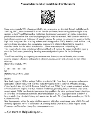 Visual Merchandise Guidelines For Retailers
Since approximately 90% of cues provided by an environment are digested through sight (Edwards
Shackley, 1992), more than ever it is a vital time for retailers to be reviewing their strategies with
respects to their Visual Merchandise Guidelines. Continuously, consumers are opting to take their
purchases online rather than experiencing the physical store environment. With constant innovative
technologies, retailers are finding novel ways to recreate the in store environment on screen; with the
high street being described as acting on borrowed time (guardian 2012). Retailers, such as New Look,
are keen to add any service that can generate sales and win intensified competitive share; it is
therefore crucial that the Visual Merchandise ... Show more content on Helpwriting.net ...
This research book, along with the developmental book will explore the stages involved in order to
reach the final output, particularly focusing on the design development for the final output.
￼!
Visual Merchandising is everything the customer sees, both exterior and interior, that creates a
positive image of a business and results in attention, interest, desire and action on the part of the
customer.
Bastow Shoop et al., 1991
!
! ! ! ! ! ! ! ! ! ! ! ! ! ! ! ! ! !
￼! !
￼￼￼Who Are New Look?
!
￼Intro
New Look began in 1969 as a single fashion store in the UK. From there, it has grown to become a
leading fast fashion brand, with over 600 stores throughout the UK and over 200 across Europe,
China, North Africa, the Middle East and Asia (New Look, 2014). New Looks transactional website
newlook.com now ships to over 120 countries worldwide generating 10% of revenues (New Look
annual report, 2013). New Look thrives on reacting quickly to the latest trends and interpreting them
in a way that s wearable for customers. Their annual report of 2013 highlighted them as the UK S
largest retailer (by value) of clothing and accessories for under 39 s (New Look annual report, 2013).
Current situation
New look operates within the value clothing segment, which has an estimated value of £12.5bn and
currently represents 30.4% of the overall UK clothing market (New Look Annual Report, 2014).
Consumer confidence has changed as consumers are more
... Get more on HelpWriting.net ...
 