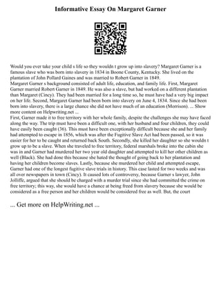 Informative Essay On Margaret Garner
Would you ever take your child s life so they wouldn t grow up into slavery? Margaret Garner is a
famous slave who was born into slavery in 1834 in Boone County, Kentucky. She lived on the
plantation of John Pollard Gaines and was married to Robert Garner in 1849.
Margaret Garner s background consisted of adult life, education, and family life. First, Margaret
Garner married Robert Garner in 1849. He was also a slave, but had worked on a different plantation
than Margaret (Cincy). They had been married for a long time so, he must have had a very big impact
on her life. Second, Margaret Garner had been born into slavery on June 4, 1834. Since she had been
born into slavery, there is a large chance she did not have much of an education (Morrison). ... Show
more content on Helpwriting.net ...
First, Garner made it to free territory with her whole family, despite the challenges she may have faced
along the way. The trip must have been a difficult one, with her husband and four children, they could
have easily been caught (36). This must have been exceptionally difficult because she and her family
had attempted to escape in 1856, which was after the Fugitive Slave Act had been passed, so it was
easier for her to be caught and returned back South. Secondly, she killed her daughter so she wouldn t
grow up to be a slave. When she traveled to free territory, federal marshals broke into the cabin she
was in and Garner had murdered her two year old daughter and attempted to kill her other children as
well (Black). She had done this because she hated the thought of going back to her plantation and
having her children become slaves. Lastly, because she murdered her child and attempted escape,
Garner had one of the longest fugitive slave trials in history. This case lasted for two weeks and was
all over newspapers in town (Cincy). It caused lots of controversy, because Garner s lawyer, John
Jolliffe, argued that she should be charged with a murder trial since she had committed the crime on
free territory; this way, she would have a chance at being freed from slavery because she would be
considered as a free person and her children would be considered free as well. But, the court
... Get more on HelpWriting.net ...
 