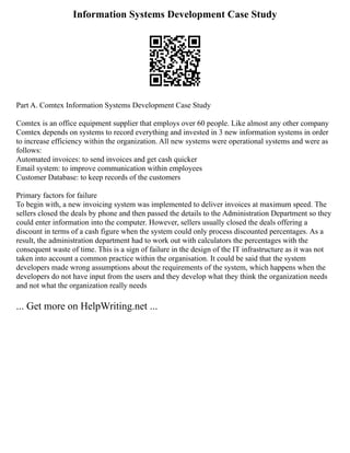 Information Systems Development Case Study
Part A. Comtex Information Systems Development Case Study
Comtex is an office equipment supplier that employs over 60 people. Like almost any other company
Comtex depends on systems to record everything and invested in 3 new information systems in order
to increase efficiency within the organization. All new systems were operational systems and were as
follows:
Automated invoices: to send invoices and get cash quicker
Email system: to improve communication within employees
Customer Database: to keep records of the customers
Primary factors for failure
To begin with, a new invoicing system was implemented to deliver invoices at maximum speed. The
sellers closed the deals by phone and then passed the details to the Administration Department so they
could enter information into the computer. However, sellers usually closed the deals offering a
discount in terms of a cash figure when the system could only process discounted percentages. As a
result, the administration department had to work out with calculators the percentages with the
consequent waste of time. This is a sign of failure in the design of the IT infrastructure as it was not
taken into account a common practice within the organisation. It could be said that the system
developers made wrong assumptions about the requirements of the system, which happens when the
developers do not have input from the users and they develop what they think the organization needs
and not what the organization really needs
... Get more on HelpWriting.net ...
 