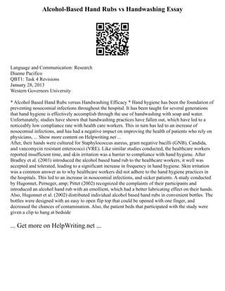 Alcohol-Based Hand Rubs vs Handwashing Essay
Language and Communication: Research
Dianne Pacifico
QBT1: Task 4 Revisions
January 28, 2013
Western Governors University
* Alcohol Based Hand Rubs versus Handwashing Efficacy * Hand hygiene has been the foundation of
preventing nosocomial infections throughout the hospital. It has been taught for several generations
that hand hygiene is effectively accomplish through the use of handwashing with soap and water.
Unfortunately, studies have shown that handwashing practices have fallen out, which have led to a
noticeably low compliance rate with health care workers. This in turn has led to an increase of
nosocomial infections, and has had a negative impact on improving the health of patients who rely on
physicians, ... Show more content on Helpwriting.net ...
After, their hands were cultured for Staphylococcus aureus, gram negative bacilli (GNB), Candida,
and vancomycin resistant enterococci (VRE). Like similar studies conducted, the healthcare workers
reported insufficient time, and skin irritation was a barrier to compliance with hand hygiene. After
Bradley et al. (2003) introduced the alcohol based hand rub to the healthcare workers, it well was
accepted and tolerated, leading to a significant increase in frequency in hand hygiene. Skin irritation
was a common answer as to why healthcare workers did not adhere to the hand hygiene practices in
the hospitals. This led to an increase in nosocomial infections, and sicker patients. A study conducted
by Hugonnet, Perneger, amp; Pittet (2002) recognized the complaints of their participants and
introduced an alcohol hand rub with an emollient, which had a better lubricating effect on their hands.
Also, Hugonnet et al. (2002) distributed individual alcohol based hand rubs in convenient bottles. The
bottles were designed with an easy to open flip top that could be opened with one finger, and
decreased the chances of contamination. Also, the patient beds that participated with the study were
given a clip to hang at bedside
... Get more on HelpWriting.net ...
 