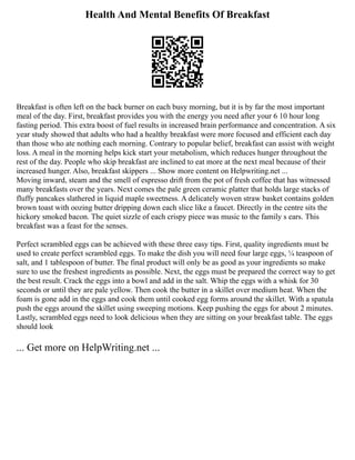 Health And Mental Benefits Of Breakfast
Breakfast is often left on the back burner on each busy morning, but it is by far the most important
meal of the day. First, breakfast provides you with the energy you need after your 6 10 hour long
fasting period. This extra boost of fuel results in increased brain performance and concentration. A six
year study showed that adults who had a healthy breakfast were more focused and efficient each day
than those who ate nothing each morning. Contrary to popular belief, breakfast can assist with weight
loss. A meal in the morning helps kick start your metabolism, which reduces hunger throughout the
rest of the day. People who skip breakfast are inclined to eat more at the next meal because of their
increased hunger. Also, breakfast skippers ... Show more content on Helpwriting.net ...
Moving inward, steam and the smell of espresso drift from the pot of fresh coffee that has witnessed
many breakfasts over the years. Next comes the pale green ceramic platter that holds large stacks of
fluffy pancakes slathered in liquid maple sweetness. A delicately woven straw basket contains golden
brown toast with oozing butter dripping down each slice like a faucet. Directly in the centre sits the
hickory smoked bacon. The quiet sizzle of each crispy piece was music to the family s ears. This
breakfast was a feast for the senses.
Perfect scrambled eggs can be achieved with these three easy tips. First, quality ingredients must be
used to create perfect scrambled eggs. To make the dish you will need four large eggs, ¼ teaspoon of
salt, and 1 tablespoon of butter. The final product will only be as good as your ingredients so make
sure to use the freshest ingredients as possible. Next, the eggs must be prepared the correct way to get
the best result. Crack the eggs into a bowl and add in the salt. Whip the eggs with a whisk for 30
seconds or until they are pale yellow. Then cook the butter in a skillet over medium heat. When the
foam is gone add in the eggs and cook them until cooked egg forms around the skillet. With a spatula
push the eggs around the skillet using sweeping motions. Keep pushing the eggs for about 2 minutes.
Lastly, scrambled eggs need to look delicious when they are sitting on your breakfast table. The eggs
should look
... Get more on HelpWriting.net ...
 