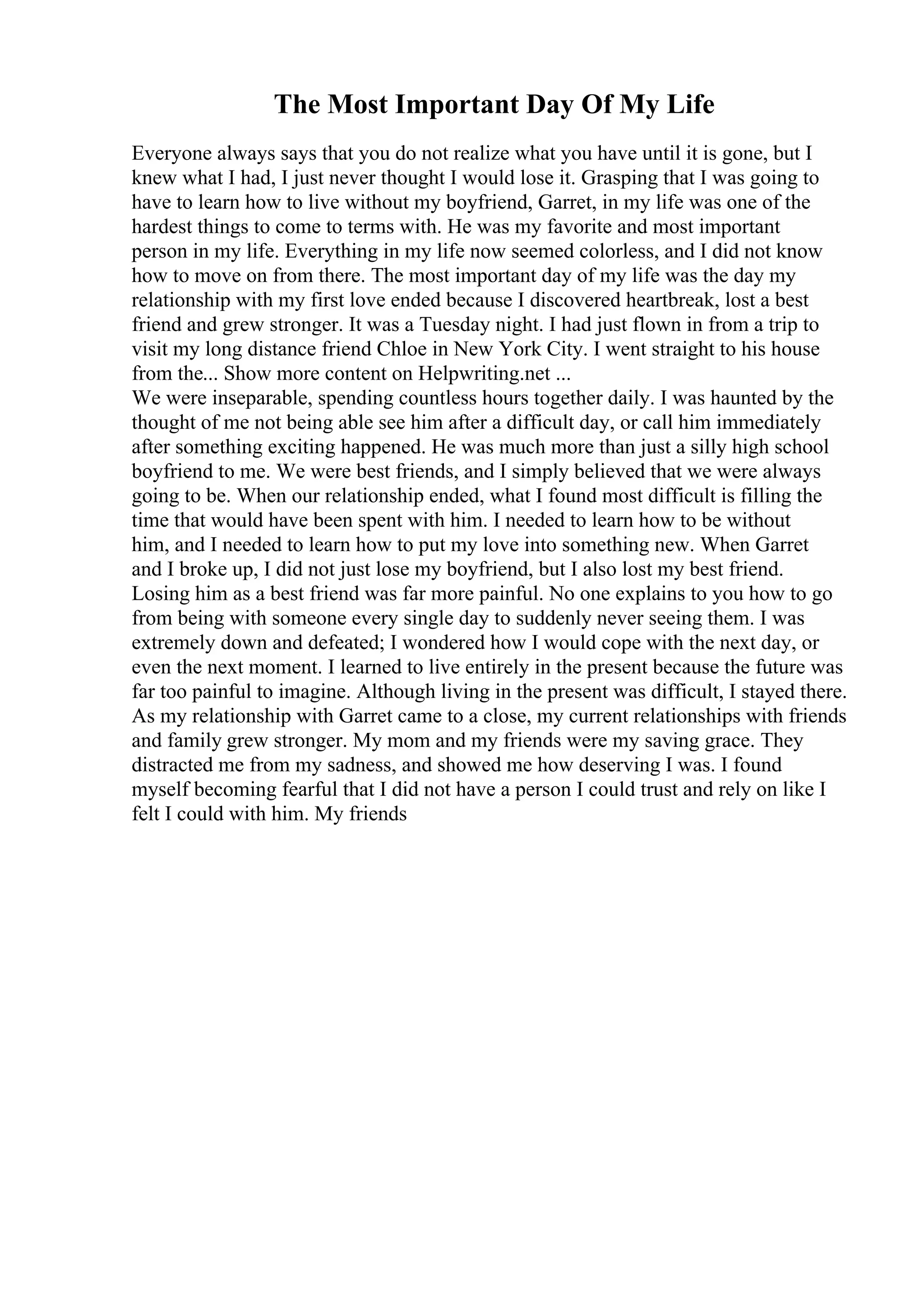 The Most Important Day Of My Life
Everyone always says that you do not realize what you have until it is gone, but I
knew what I had, I just never thought I would lose it. Grasping that I was going to
have to learn how to live without my boyfriend, Garret, in my life was one of the
hardest things to come to terms with. He was my favorite and most important
person in my life. Everything in my life now seemed colorless, and I did not know
how to move on from there. The most important day of my life was the day my
relationship with my first love ended because I discovered heartbreak, lost a best
friend and grew stronger. It was a Tuesday night. I had just flown in from a trip to
visit my long distance friend Chloe in New York City. I went straight to his house
from the... Show more content on Helpwriting.net ...
We were inseparable, spending countless hours together daily. I was haunted by the
thought of me not being able see him after a difficult day, or call him immediately
after something exciting happened. He was much more than just a silly high school
boyfriend to me. We were best friends, and I simply believed that we were always
going to be. When our relationship ended, what I found most difficult is filling the
time that would have been spent with him. I needed to learn how to be without
him, and I needed to learn how to put my love into something new. When Garret
and I broke up, I did not just lose my boyfriend, but I also lost my best friend.
Losing him as a best friend was far more painful. No one explains to you how to go
from being with someone every single day to suddenly never seeing them. I was
extremely down and defeated; I wondered how I would cope with the next day, or
even the next moment. I learned to live entirely in the present because the future was
far too painful to imagine. Although living in the present was difficult, I stayed there.
As my relationship with Garret came to a close, my current relationships with friends
and family grew stronger. My mom and my friends were my saving grace. They
distracted me from my sadness, and showed me how deserving I was. I found
myself becoming fearful that I did not have a person I could trust and rely on like I
felt I could with him. My friends
 