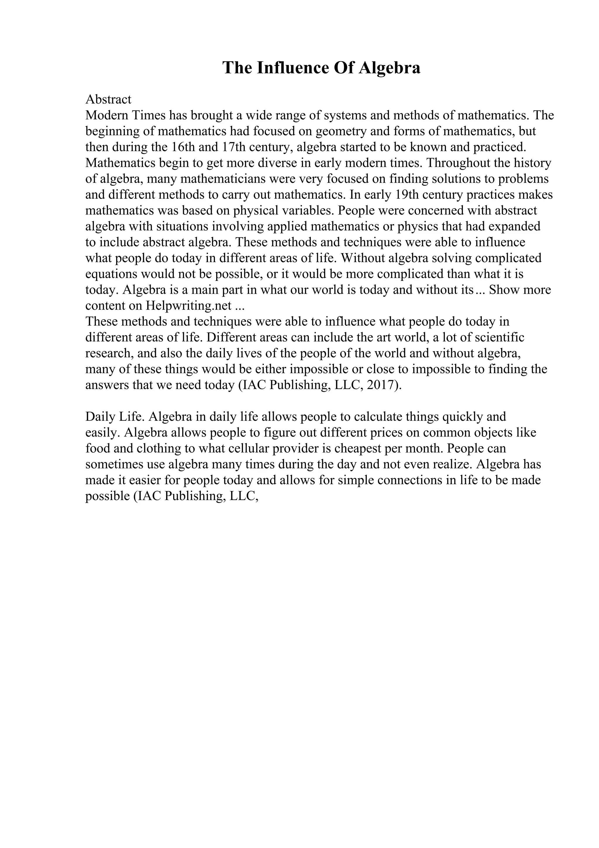 The Influence Of Algebra
Abstract
Modern Times has brought a wide range of systems and methods of mathematics. The
beginning of mathematics had focused on geometry and forms of mathematics, but
then during the 16th and 17th century, algebra started to be known and practiced.
Mathematics begin to get more diverse in early modern times. Throughout the history
of algebra, many mathematicians were very focused on finding solutions to problems
and different methods to carry out mathematics. In early 19th century practices makes
mathematics was based on physical variables. People were concerned with abstract
algebra with situations involving applied mathematics or physics that had expanded
to include abstract algebra. These methods and techniques were able to influence
what people do today in different areas of life. Without algebra solving complicated
equations would not be possible, or it would be more complicated than what it is
today. Algebra is a main part in what our world is today and without its... Show more
content on Helpwriting.net ...
These methods and techniques were able to influence what people do today in
different areas of life. Different areas can include the art world, a lot of scientific
research, and also the daily lives of the people of the world and without algebra,
many of these things would be either impossible or close to impossible to finding the
answers that we need today (IAC Publishing, LLC, 2017).
Daily Life. Algebra in daily life allows people to calculate things quickly and
easily. Algebra allows people to figure out different prices on common objects like
food and clothing to what cellular provider is cheapest per month. People can
sometimes use algebra many times during the day and not even realize. Algebra has
made it easier for people today and allows for simple connections in life to be made
possible (IAC Publishing, LLC,
 