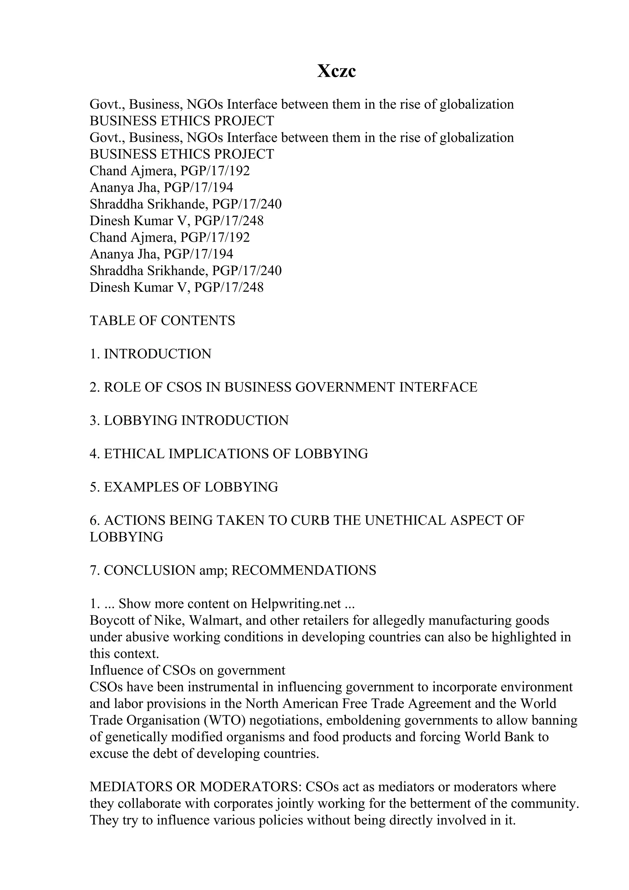 Xczc
Govt., Business, NGOs Interface between them in the rise of globalization
BUSINESS ETHICS PROJECT
Govt., Business, NGOs Interface between them in the rise of globalization
BUSINESS ETHICS PROJECT
Chand Ajmera, PGP/17/192
Ananya Jha, PGP/17/194
Shraddha Srikhande, PGP/17/240
Dinesh Kumar V, PGP/17/248
Chand Ajmera, PGP/17/192
Ananya Jha, PGP/17/194
Shraddha Srikhande, PGP/17/240
Dinesh Kumar V, PGP/17/248
TABLE OF CONTENTS
1. INTRODUCTION
2. ROLE OF CSOS IN BUSINESS GOVERNMENT INTERFACE
3. LOBBYING INTRODUCTION
4. ETHICAL IMPLICATIONS OF LOBBYING
5. EXAMPLES OF LOBBYING
6. ACTIONS BEING TAKEN TO CURB THE UNETHICAL ASPECT OF
LOBBYING
7. CONCLUSION amp; RECOMMENDATIONS
1. ... Show more content on Helpwriting.net ...
Boycott of Nike, Walmart, and other retailers for allegedly manufacturing goods
under abusive working conditions in developing countries can also be highlighted in
this context.
Influence of CSOs on government
CSOs have been instrumental in influencing government to incorporate environment
and labor provisions in the North American Free Trade Agreement and the World
Trade Organisation (WTO) negotiations, emboldening governments to allow banning
of genetically modified organisms and food products and forcing World Bank to
excuse the debt of developing countries.
MEDIATORS OR MODERATORS: CSOs act as mediators or moderators where
they collaborate with corporates jointly working for the betterment of the community.
They try to influence various policies without being directly involved in it.
 