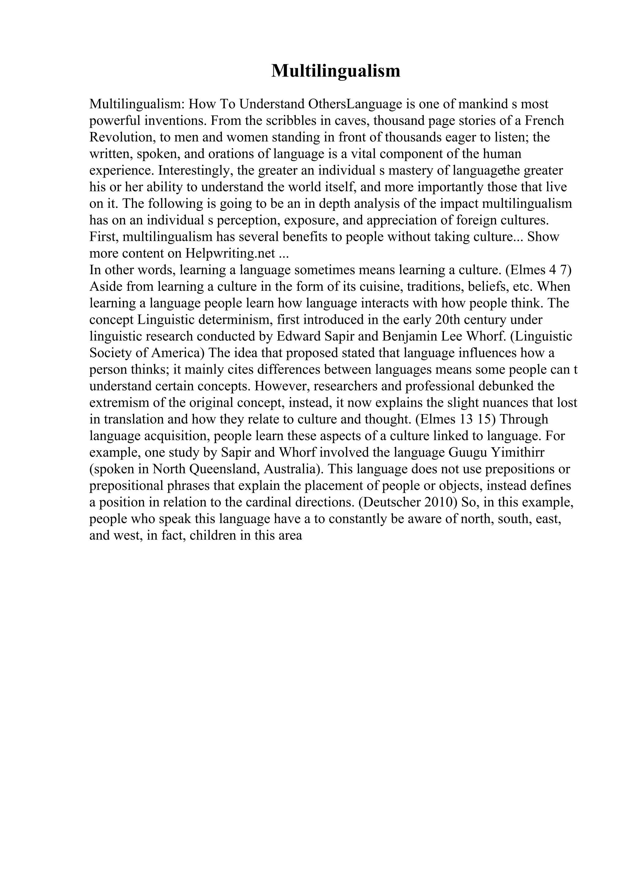 Multilingualism
Multilingualism: How To Understand OthersLanguage is one of mankind s most
powerful inventions. From the scribbles in caves, thousand page stories of a French
Revolution, to men and women standing in front of thousands eager to listen; the
written, spoken, and orations of language is a vital component of the human
experience. Interestingly, the greater an individual s mastery of languagethe greater
his or her ability to understand the world itself, and more importantly those that live
on it. The following is going to be an in depth analysis of the impact multilingualism
has on an individual s perception, exposure, and appreciation of foreign cultures.
First, multilingualism has several benefits to people without taking culture... Show
more content on Helpwriting.net ...
In other words, learning a language sometimes means learning a culture. (Elmes 4 7)
Aside from learning a culture in the form of its cuisine, traditions, beliefs, etc. When
learning a language people learn how language interacts with how people think. The
concept Linguistic determinism, first introduced in the early 20th century under
linguistic research conducted by Edward Sapir and Benjamin Lee Whorf. (Linguistic
Society of America) The idea that proposed stated that language influences how a
person thinks; it mainly cites differences between languages means some people can t
understand certain concepts. However, researchers and professional debunked the
extremism of the original concept, instead, it now explains the slight nuances that lost
in translation and how they relate to culture and thought. (Elmes 13 15) Through
language acquisition, people learn these aspects of a culture linked to language. For
example, one study by Sapir and Whorf involved the language Guugu Yimithirr
(spoken in North Queensland, Australia). This language does not use prepositions or
prepositional phrases that explain the placement of people or objects, instead defines
a position in relation to the cardinal directions. (Deutscher 2010) So, in this example,
people who speak this language have a to constantly be aware of north, south, east,
and west, in fact, children in this area
 