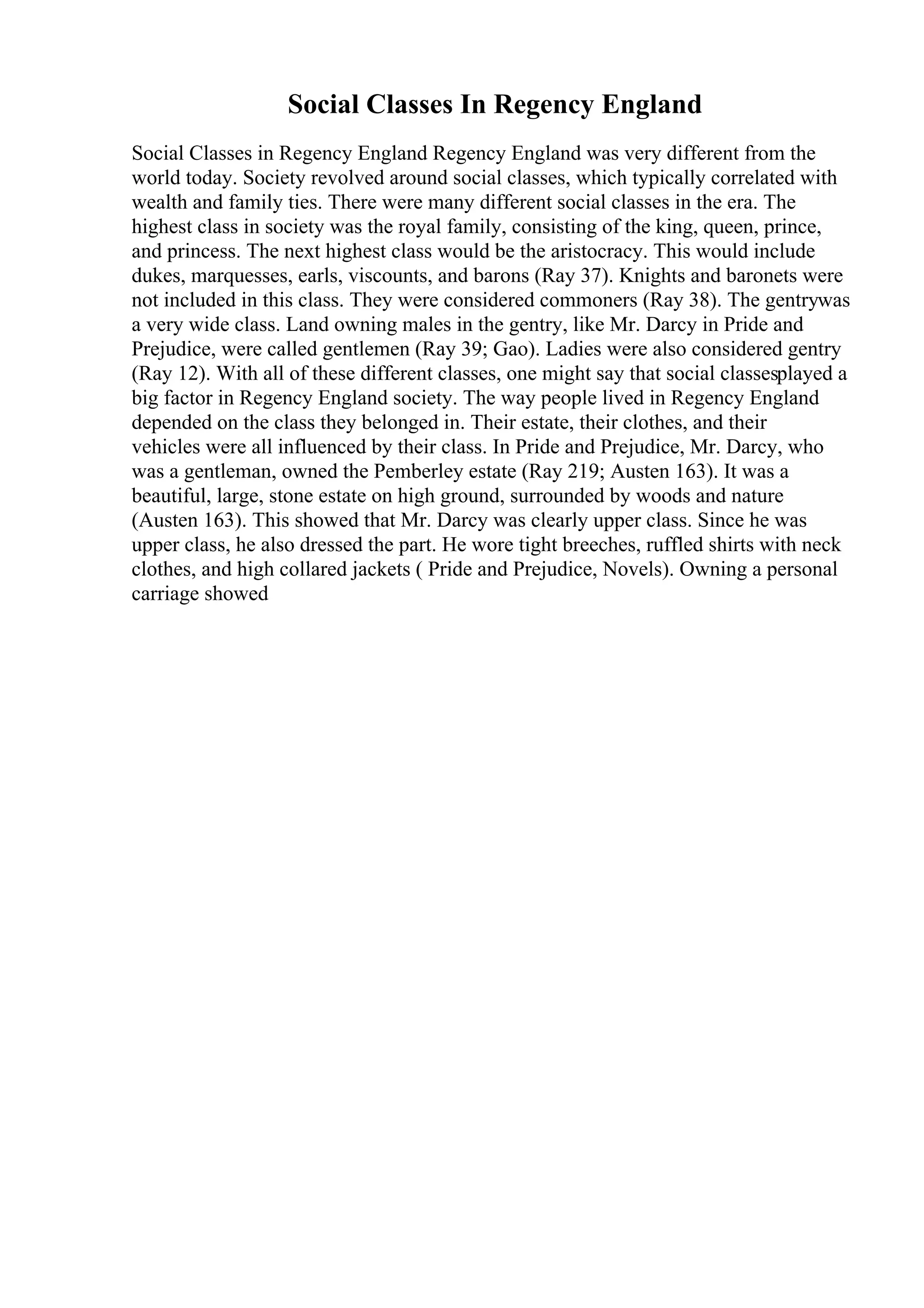 Social Classes In Regency England
Social Classes in Regency England Regency England was very different from the
world today. Society revolved around social classes, which typically correlated with
wealth and family ties. There were many different social classes in the era. The
highest class in society was the royal family, consisting of the king, queen, prince,
and princess. The next highest class would be the aristocracy. This would include
dukes, marquesses, earls, viscounts, and barons (Ray 37). Knights and baronets were
not included in this class. They were considered commoners (Ray 38). The gentrywas
a very wide class. Land owning males in the gentry, like Mr. Darcy in Pride and
Prejudice, were called gentlemen (Ray 39; Gao). Ladies were also considered gentry
(Ray 12). With all of these different classes, one might say that social classesplayed a
big factor in Regency England society. The way people lived in Regency England
depended on the class they belonged in. Their estate, their clothes, and their
vehicles were all influenced by their class. In Pride and Prejudice, Mr. Darcy, who
was a gentleman, owned the Pemberley estate (Ray 219; Austen 163). It was a
beautiful, large, stone estate on high ground, surrounded by woods and nature
(Austen 163). This showed that Mr. Darcy was clearly upper class. Since he was
upper class, he also dressed the part. He wore tight breeches, ruffled shirts with neck
clothes, and high collared jackets ( Pride and Prejudice, Novels). Owning a personal
carriage showed
 