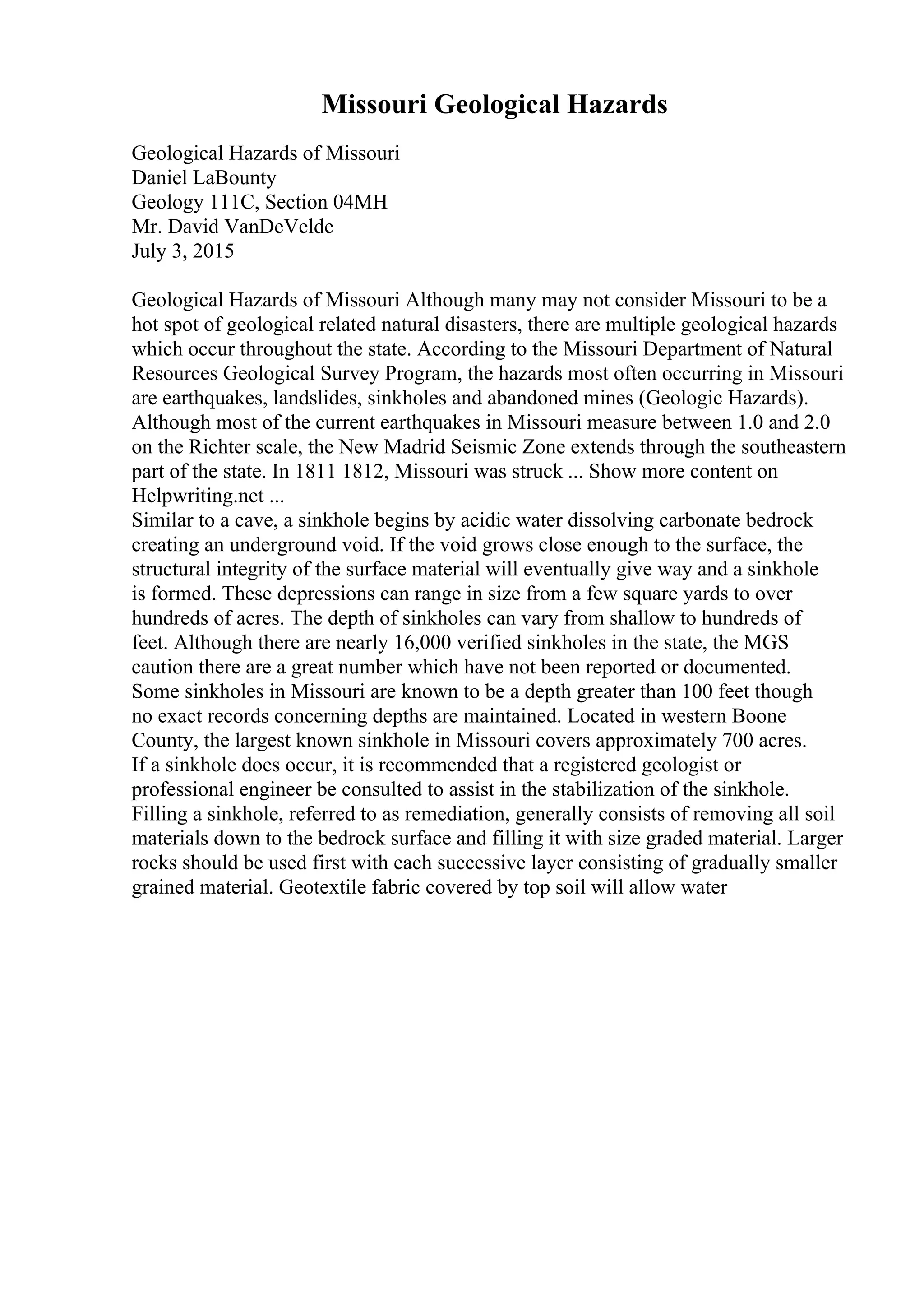 Missouri Geological Hazards
Geological Hazards of Missouri
Daniel LaBounty
Geology 111C, Section 04MH
Mr. David VanDeVelde
July 3, 2015
Geological Hazards of Missouri Although many may not consider Missouri to be a
hot spot of geological related natural disasters, there are multiple geological hazards
which occur throughout the state. According to the Missouri Department of Natural
Resources Geological Survey Program, the hazards most often occurring in Missouri
are earthquakes, landslides, sinkholes and abandoned mines (Geologic Hazards).
Although most of the current earthquakes in Missouri measure between 1.0 and 2.0
on the Richter scale, the New Madrid Seismic Zone extends through the southeastern
part of the state. In 1811 1812, Missouri was struck ... Show more content on
Helpwriting.net ...
Similar to a cave, a sinkhole begins by acidic water dissolving carbonate bedrock
creating an underground void. If the void grows close enough to the surface, the
structural integrity of the surface material will eventually give way and a sinkhole
is formed. These depressions can range in size from a few square yards to over
hundreds of acres. The depth of sinkholes can vary from shallow to hundreds of
feet. Although there are nearly 16,000 verified sinkholes in the state, the MGS
caution there are a great number which have not been reported or documented.
Some sinkholes in Missouri are known to be a depth greater than 100 feet though
no exact records concerning depths are maintained. Located in western Boone
County, the largest known sinkhole in Missouri covers approximately 700 acres.
If a sinkhole does occur, it is recommended that a registered geologist or
professional engineer be consulted to assist in the stabilization of the sinkhole.
Filling a sinkhole, referred to as remediation, generally consists of removing all soil
materials down to the bedrock surface and filling it with size graded material. Larger
rocks should be used first with each successive layer consisting of gradually smaller
grained material. Geotextile fabric covered by top soil will allow water
 