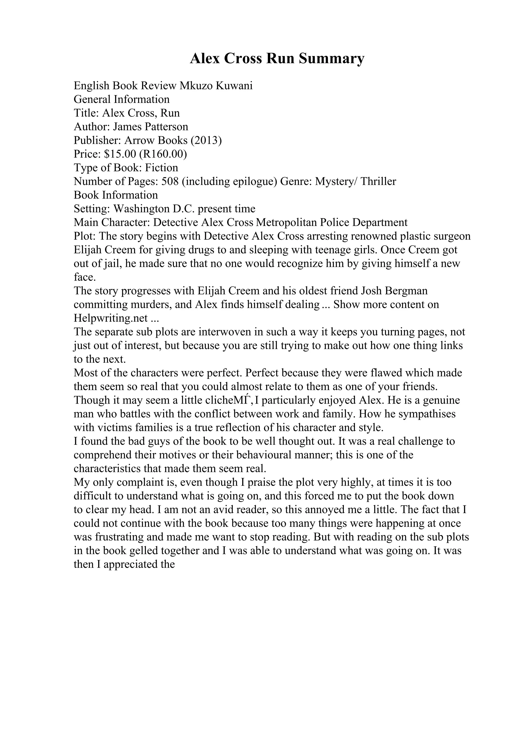 Alex Cross Run Summary
English Book Review Mkuzo Kuwani
General Information
Title: Alex Cross, Run
Author: James Patterson
Publisher: Arrow Books (2013)
Price: $15.00 (R160.00)
Type of Book: Fiction
Number of Pages: 508 (including epilogue) Genre: Mystery/ Thriller
Book Information
Setting: Washington D.C. present time
Main Character: Detective Alex Cross Metropolitan Police Department
Plot: The story begins with Detective Alex Cross arresting renowned plastic surgeon
Elijah Creem for giving drugs to and sleeping with teenage girls. Once Creem got
out of jail, he made sure that no one would recognize him by giving himself a new
face.
The story progresses with Elijah Creem and his oldest friend Josh Bergman
committing murders, and Alex finds himself dealing ... Show more content on
Helpwriting.net ...
The separate sub plots are interwoven in such a way it keeps you turning pages, not
just out of interest, but because you are still trying to make out how one thing links
to the next.
Most of the characters were perfect. Perfect because they were flawed which made
them seem so real that you could almost relate to them as one of your friends.
Though it may seem a little clicheМЃ,I particularly enjoyed Alex. He is a genuine
man who battles with the conflict between work and family. How he sympathises
with victims families is a true reflection of his character and style.
I found the bad guys of the book to be well thought out. It was a real challenge to
comprehend their motives or their behavioural manner; this is one of the
characteristics that made them seem real.
My only complaint is, even though I praise the plot very highly, at times it is too
difficult to understand what is going on, and this forced me to put the book down
to clear my head. I am not an avid reader, so this annoyed me a little. The fact that I
could not continue with the book because too many things were happening at once
was frustrating and made me want to stop reading. But with reading on the sub plots
in the book gelled together and I was able to understand what was going on. It was
then I appreciated the
 