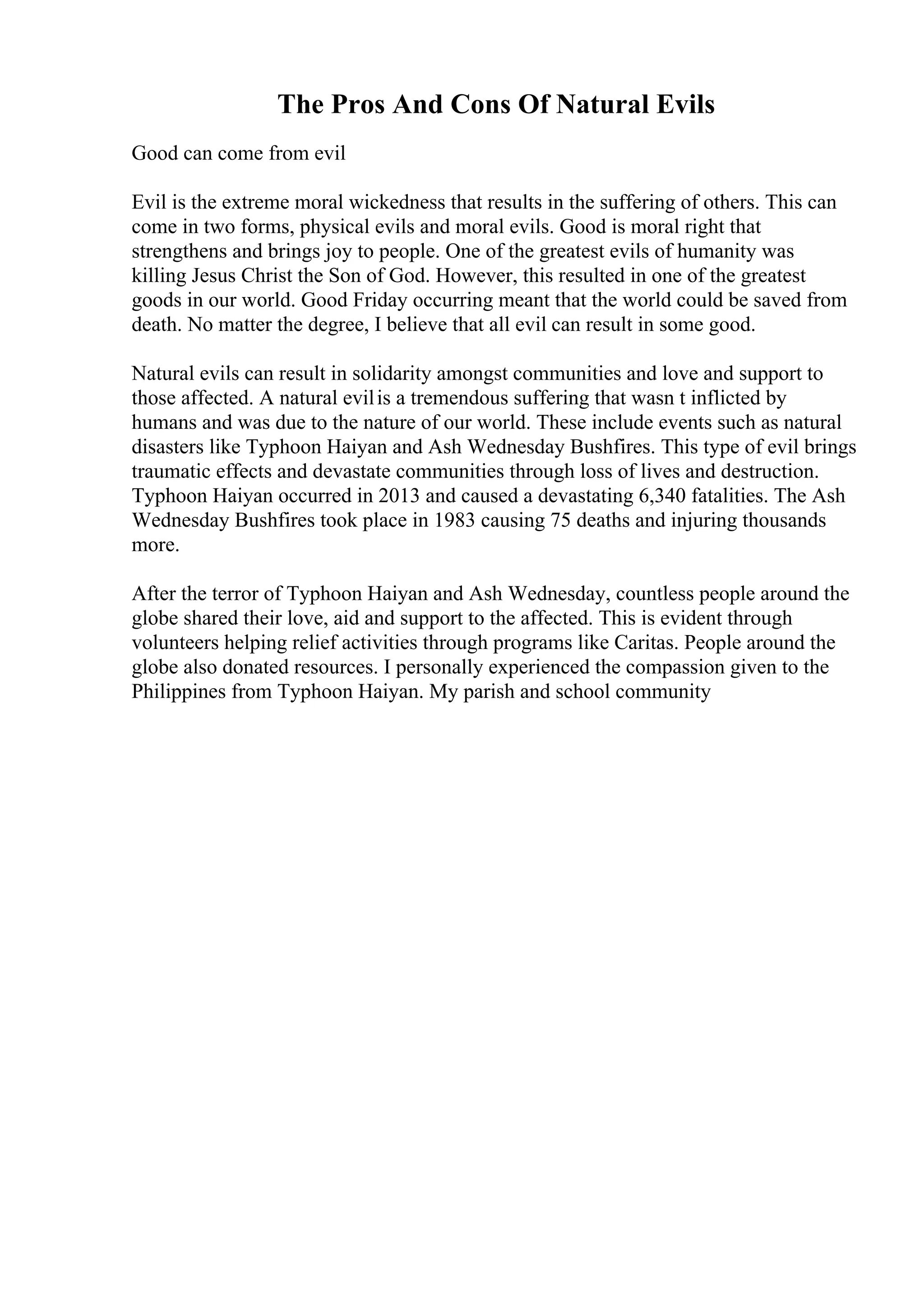 The Pros And Cons Of Natural Evils
Good can come from evil
Evil is the extreme moral wickedness that results in the suffering of others. This can
come in two forms, physical evils and moral evils. Good is moral right that
strengthens and brings joy to people. One of the greatest evils of humanity was
killing Jesus Christ the Son of God. However, this resulted in one of the greatest
goods in our world. Good Friday occurring meant that the world could be saved from
death. No matter the degree, I believe that all evil can result in some good.
Natural evils can result in solidarity amongst communities and love and support to
those affected. A natural evilis a tremendous suffering that wasn t inflicted by
humans and was due to the nature of our world. These include events such as natural
disasters like Typhoon Haiyan and Ash Wednesday Bushfires. This type of evil brings
traumatic effects and devastate communities through loss of lives and destruction.
Typhoon Haiyan occurred in 2013 and caused a devastating 6,340 fatalities. The Ash
Wednesday Bushfires took place in 1983 causing 75 deaths and injuring thousands
more.
After the terror of Typhoon Haiyan and Ash Wednesday, countless people around the
globe shared their love, aid and support to the affected. This is evident through
volunteers helping relief activities through programs like Caritas. People around the
globe also donated resources. I personally experienced the compassion given to the
Philippines from Typhoon Haiyan. My parish and school community
 