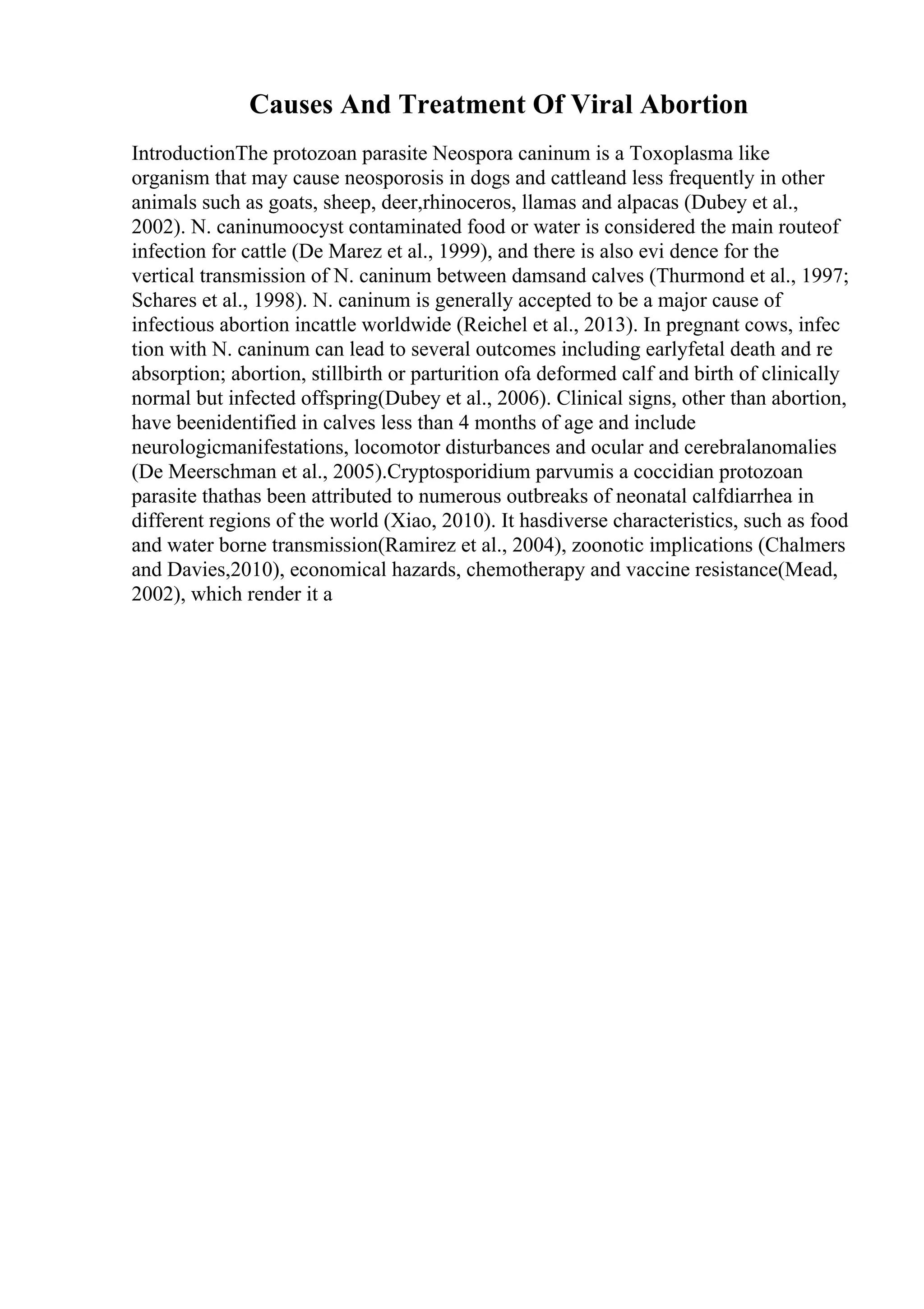 Causes And Treatment Of Viral Abortion
IntroductionThe protozoan parasite Neospora caninum is a Toxoplasma like
organism that may cause neosporosis in dogs and cattleand less frequently in other
animals such as goats, sheep, deer,rhinoceros, llamas and alpacas (Dubey et al.,
2002). N. caninumoocyst contaminated food or water is considered the main routeof
infection for cattle (De Marez et al., 1999), and there is also evi dence for the
vertical transmission of N. caninum between damsand calves (Thurmond et al., 1997;
Schares et al., 1998). N. caninum is generally accepted to be a major cause of
infectious abortion incattle worldwide (Reichel et al., 2013). In pregnant cows, infec
tion with N. caninum can lead to several outcomes including earlyfetal death and re
absorption; abortion, stillbirth or parturition ofa deformed calf and birth of clinically
normal but infected offspring(Dubey et al., 2006). Clinical signs, other than abortion,
have beenidentified in calves less than 4 months of age and include
neurologicmanifestations, locomotor disturbances and ocular and cerebralanomalies
(De Meerschman et al., 2005).Cryptosporidium parvumis a coccidian protozoan
parasite thathas been attributed to numerous outbreaks of neonatal calfdiarrhea in
different regions of the world (Xiao, 2010). It hasdiverse characteristics, such as food
and water borne transmission(Ramirez et al., 2004), zoonotic implications (Chalmers
and Davies,2010), economical hazards, chemotherapy and vaccine resistance(Mead,
2002), which render it a
 