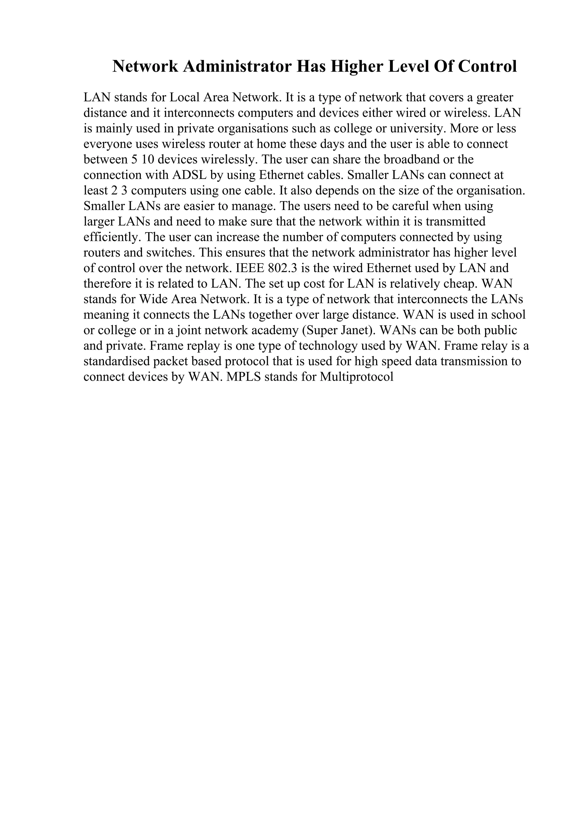 Network Administrator Has Higher Level Of Control
LAN stands for Local Area Network. It is a type of network that covers a greater
distance and it interconnects computers and devices either wired or wireless. LAN
is mainly used in private organisations such as college or university. More or less
everyone uses wireless router at home these days and the user is able to connect
between 5 10 devices wirelessly. The user can share the broadband or the
connection with ADSL by using Ethernet cables. Smaller LANs can connect at
least 2 3 computers using one cable. It also depends on the size of the organisation.
Smaller LANs are easier to manage. The users need to be careful when using
larger LANs and need to make sure that the network within it is transmitted
efficiently. The user can increase the number of computers connected by using
routers and switches. This ensures that the network administrator has higher level
of control over the network. IEEE 802.3 is the wired Ethernet used by LAN and
therefore it is related to LAN. The set up cost for LAN is relatively cheap. WAN
stands for Wide Area Network. It is a type of network that interconnects the LANs
meaning it connects the LANs together over large distance. WAN is used in school
or college or in a joint network academy (Super Janet). WANs can be both public
and private. Frame replay is one type of technology used by WAN. Frame relay is a
standardised packet based protocol that is used for high speed data transmission to
connect devices by WAN. MPLS stands for Multiprotocol
 