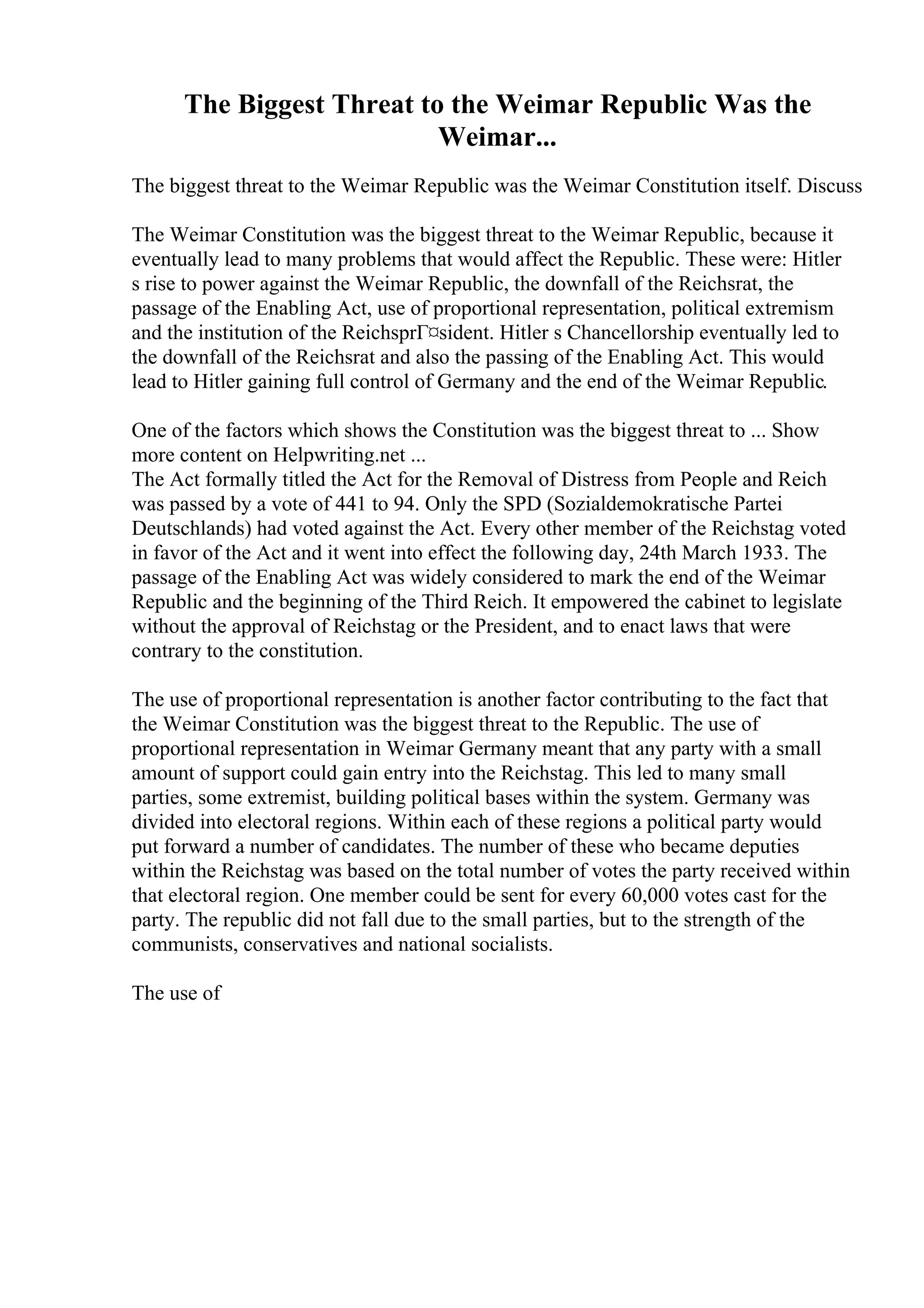 The Biggest Threat to the Weimar Republic Was the
Weimar...
The biggest threat to the Weimar Republic was the Weimar Constitution itself. Discuss
The Weimar Constitution was the biggest threat to the Weimar Republic, because it
eventually lead to many problems that would affect the Republic. These were: Hitler
s rise to power against the Weimar Republic, the downfall of the Reichsrat, the
passage of the Enabling Act, use of proportional representation, political extremism
and the institution of the ReichsprГ¤sident. Hitler s Chancellorship eventually led to
the downfall of the Reichsrat and also the passing of the Enabling Act. This would
lead to Hitler gaining full control of Germany and the end of the Weimar Republic.
One of the factors which shows the Constitution was the biggest threat to ... Show
more content on Helpwriting.net ...
The Act formally titled the Act for the Removal of Distress from People and Reich
was passed by a vote of 441 to 94. Only the SPD (Sozialdemokratische Partei
Deutschlands) had voted against the Act. Every other member of the Reichstag voted
in favor of the Act and it went into effect the following day, 24th March 1933. The
passage of the Enabling Act was widely considered to mark the end of the Weimar
Republic and the beginning of the Third Reich. It empowered the cabinet to legislate
without the approval of Reichstag or the President, and to enact laws that were
contrary to the constitution.
The use of proportional representation is another factor contributing to the fact that
the Weimar Constitution was the biggest threat to the Republic. The use of
proportional representation in Weimar Germany meant that any party with a small
amount of support could gain entry into the Reichstag. This led to many small
parties, some extremist, building political bases within the system. Germany was
divided into electoral regions. Within each of these regions a political party would
put forward a number of candidates. The number of these who became deputies
within the Reichstag was based on the total number of votes the party received within
that electoral region. One member could be sent for every 60,000 votes cast for the
party. The republic did not fall due to the small parties, but to the strength of the
communists, conservatives and national socialists.
The use of
 