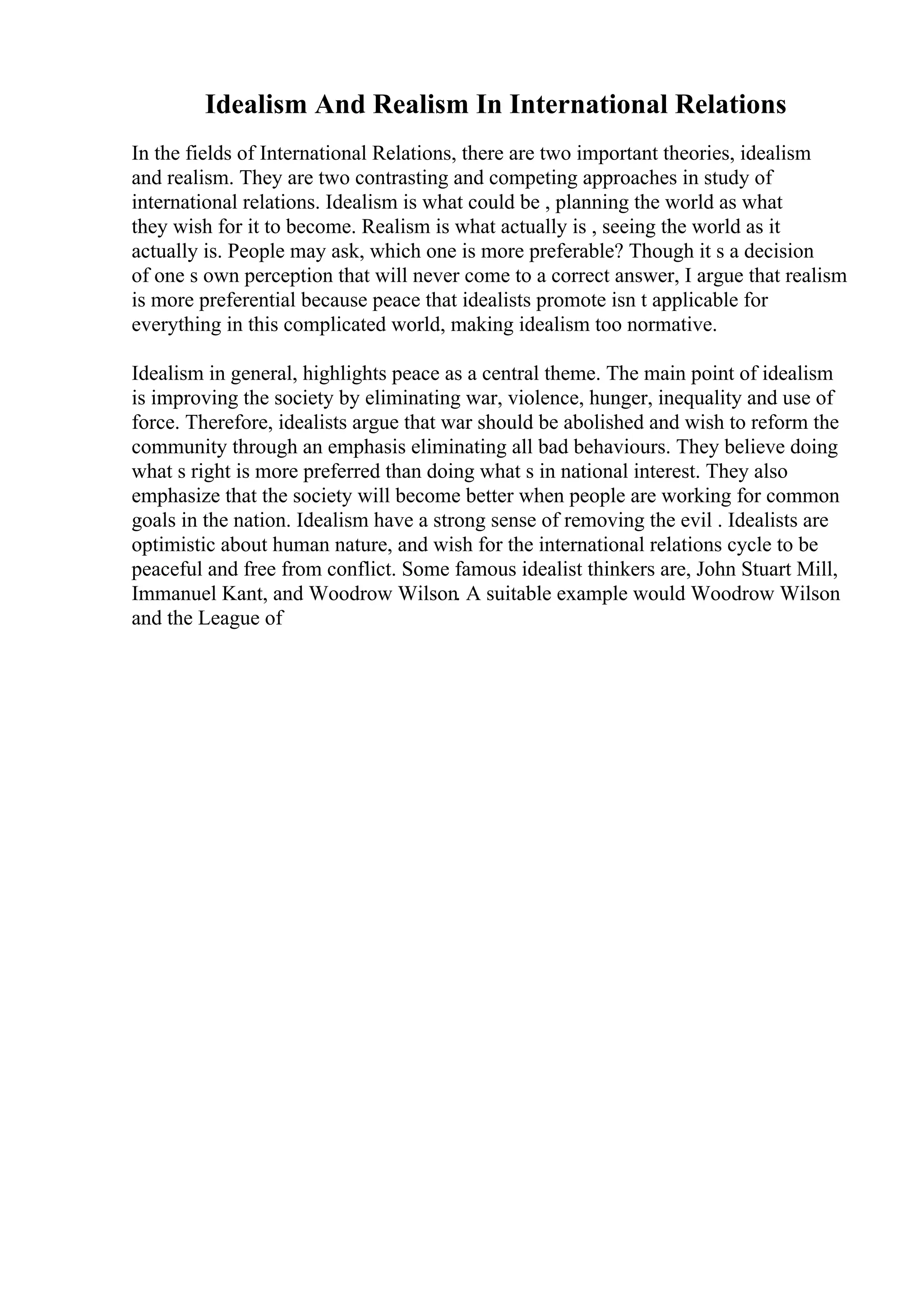 Idealism And Realism In International Relations
In the fields of International Relations, there are two important theories, idealism
and realism. They are two contrasting and competing approaches in study of
international relations. Idealism is what could be , planning the world as what
they wish for it to become. Realism is what actually is , seeing the world as it
actually is. People may ask, which one is more preferable? Though it s a decision
of one s own perception that will never come to a correct answer, I argue that realism
is more preferential because peace that idealists promote isn t applicable for
everything in this complicated world, making idealism too normative.
Idealism in general, highlights peace as a central theme. The main point of idealism
is improving the society by eliminating war, violence, hunger, inequality and use of
force. Therefore, idealists argue that war should be abolished and wish to reform the
community through an emphasis eliminating all bad behaviours. They believe doing
what s right is more preferred than doing what s in national interest. They also
emphasize that the society will become better when people are working for common
goals in the nation. Idealism have a strong sense of removing the evil . Idealists are
optimistic about human nature, and wish for the international relations cycle to be
peaceful and free from conflict. Some famous idealist thinkers are, John Stuart Mill,
Immanuel Kant, and Woodrow Wilson. A suitable example would Woodrow Wilson
and the League of
 