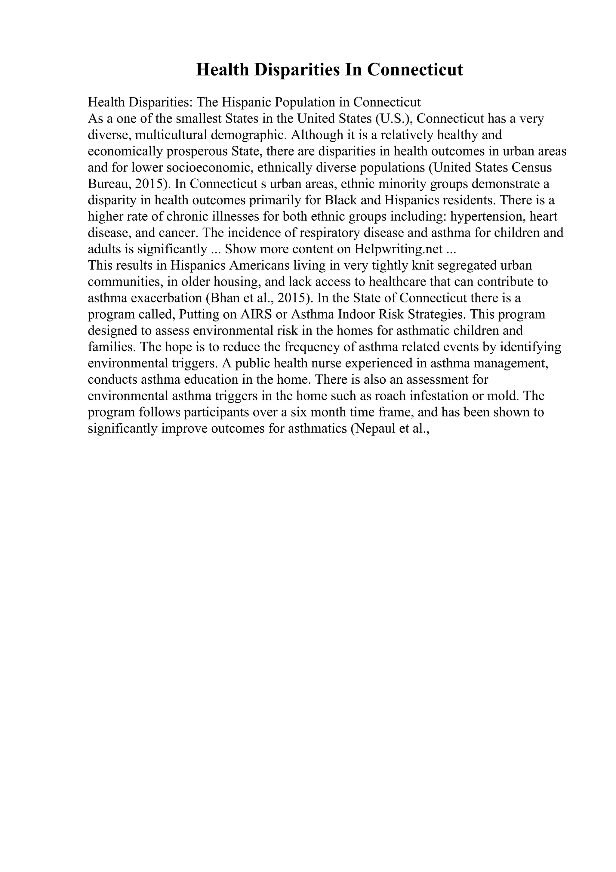 Health Disparities In Connecticut
Health Disparities: The Hispanic Population in Connecticut
As a one of the smallest States in the United States (U.S.), Connecticut has a very
diverse, multicultural demographic. Although it is a relatively healthy and
economically prosperous State, there are disparities in health outcomes in urban areas
and for lower socioeconomic, ethnically diverse populations (United States Census
Bureau, 2015). In Connecticut s urban areas, ethnic minority groups demonstrate a
disparity in health outcomes primarily for Black and Hispanics residents. There is a
higher rate of chronic illnesses for both ethnic groups including: hypertension, heart
disease, and cancer. The incidence of respiratory disease and asthma for children and
adults is significantly ... Show more content on Helpwriting.net ...
This results in Hispanics Americans living in very tightly knit segregated urban
communities, in older housing, and lack access to healthcare that can contribute to
asthma exacerbation (Bhan et al., 2015). In the State of Connecticut there is a
program called, Putting on AIRS or Asthma Indoor Risk Strategies. This program
designed to assess environmental risk in the homes for asthmatic children and
families. The hope is to reduce the frequency of asthma related events by identifying
environmental triggers. A public health nurse experienced in asthma management,
conducts asthma education in the home. There is also an assessment for
environmental asthma triggers in the home such as roach infestation or mold. The
program follows participants over a six month time frame, and has been shown to
significantly improve outcomes for asthmatics (Nepaul et al.,
 