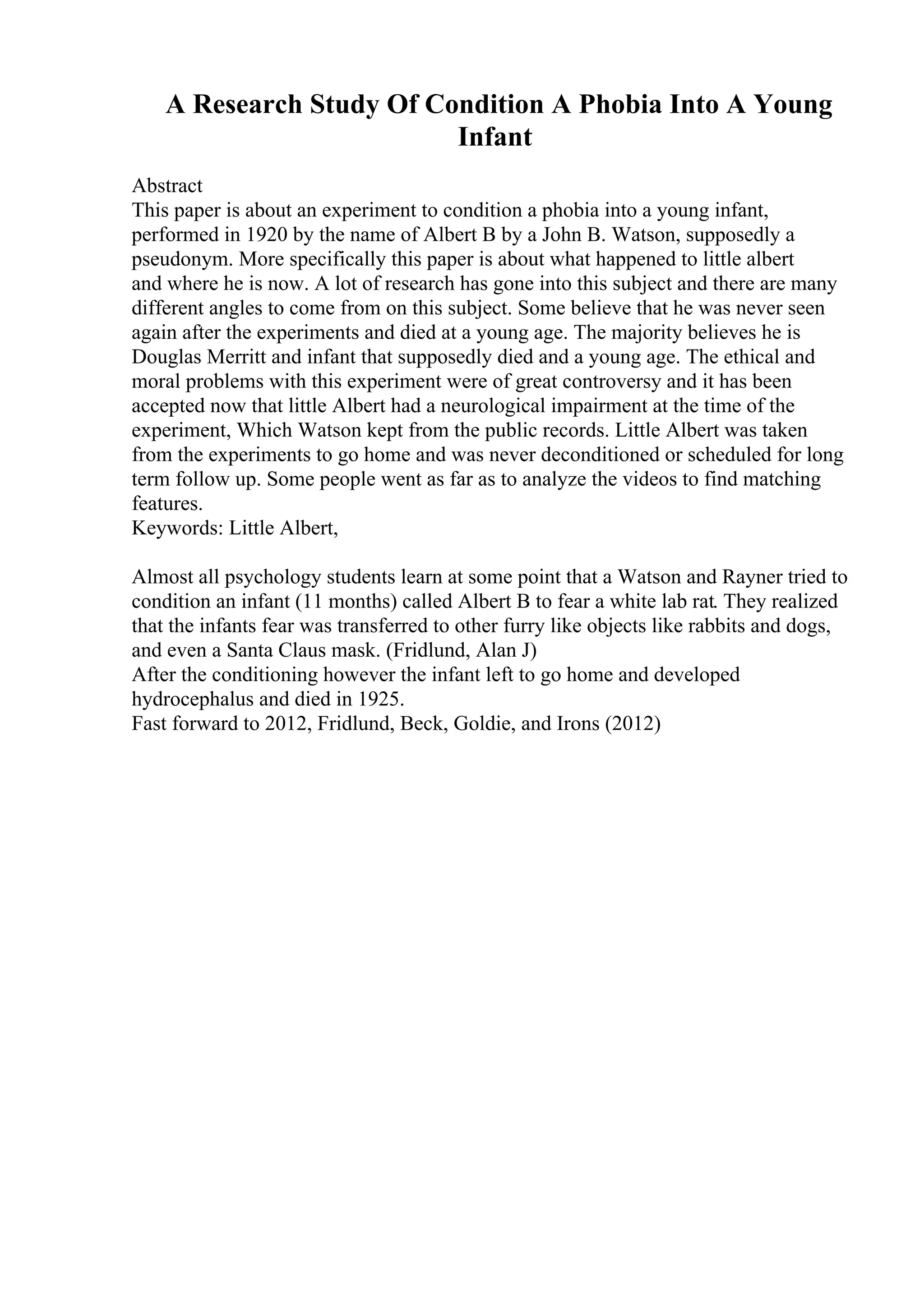 A Research Study Of Condition A Phobia Into A Young
Infant
Abstract
This paper is about an experiment to condition a phobia into a young infant,
performed in 1920 by the name of Albert B by a John B. Watson, supposedly a
pseudonym. More specifically this paper is about what happened to little albert
and where he is now. A lot of research has gone into this subject and there are many
different angles to come from on this subject. Some believe that he was never seen
again after the experiments and died at a young age. The majority believes he is
Douglas Merritt and infant that supposedly died and a young age. The ethical and
moral problems with this experiment were of great controversy and it has been
accepted now that little Albert had a neurological impairment at the time of the
experiment, Which Watson kept from the public records. Little Albert was taken
from the experiments to go home and was never deconditioned or scheduled for long
term follow up. Some people went as far as to analyze the videos to find matching
features.
Keywords: Little Albert,
Almost all psychology students learn at some point that a Watson and Rayner tried to
condition an infant (11 months) called Albert B to fear a white lab rat. They realized
that the infants fear was transferred to other furry like objects like rabbits and dogs,
and even a Santa Claus mask. (Fridlund, Alan J)
After the conditioning however the infant left to go home and developed
hydrocephalus and died in 1925.
Fast forward to 2012, Fridlund, Beck, Goldie, and Irons (2012)
 