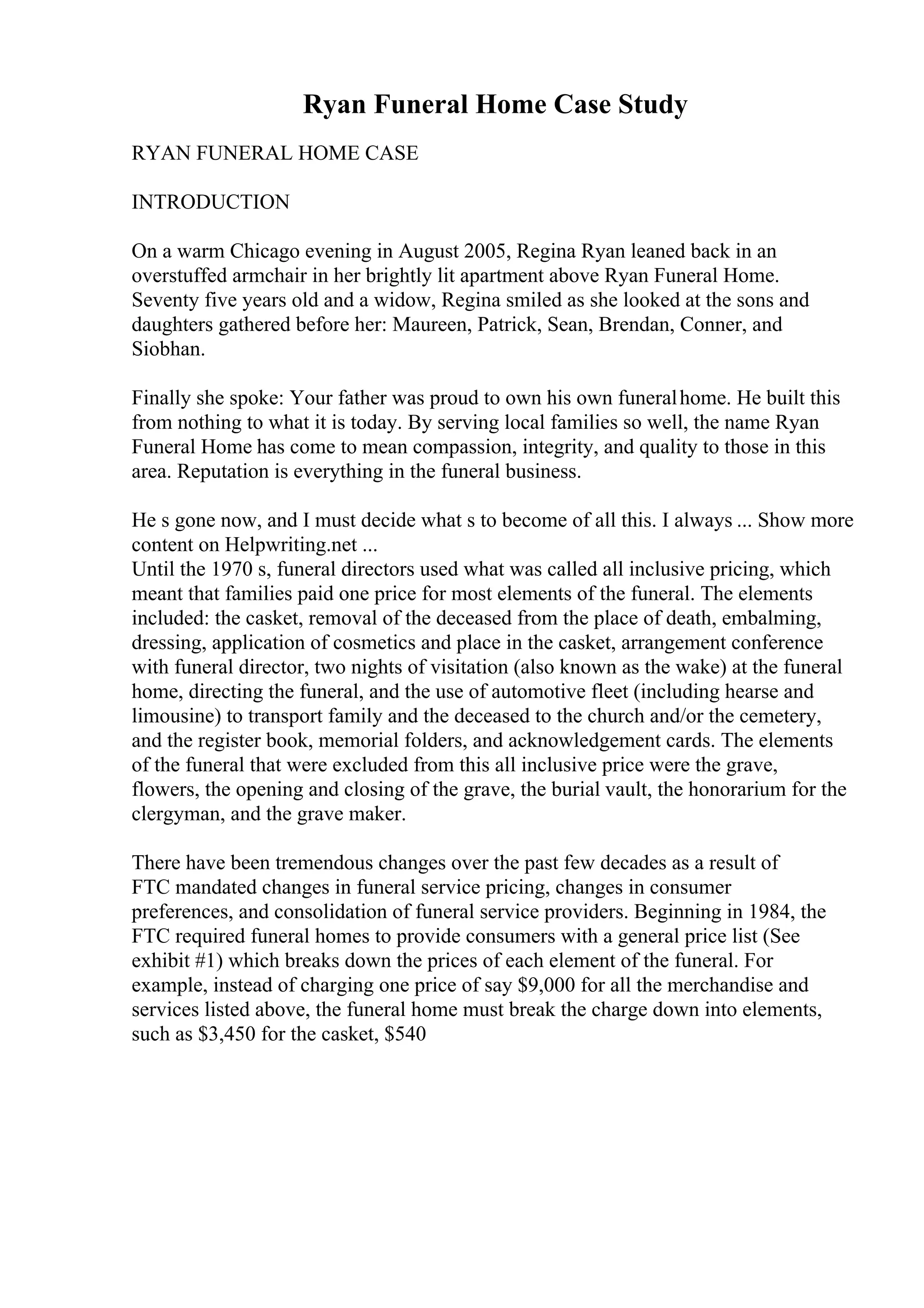 Ryan Funeral Home Case Study
RYAN FUNERAL HOME CASE
INTRODUCTION
On a warm Chicago evening in August 2005, Regina Ryan leaned back in an
overstuffed armchair in her brightly lit apartment above Ryan Funeral Home.
Seventy five years old and a widow, Regina smiled as she looked at the sons and
daughters gathered before her: Maureen, Patrick, Sean, Brendan, Conner, and
Siobhan.
Finally she spoke: Your father was proud to own his own funeralhome. He built this
from nothing to what it is today. By serving local families so well, the name Ryan
Funeral Home has come to mean compassion, integrity, and quality to those in this
area. Reputation is everything in the funeral business.
He s gone now, and I must decide what s to become of all this. I always ... Show more
content on Helpwriting.net ...
Until the 1970 s, funeral directors used what was called all inclusive pricing, which
meant that families paid one price for most elements of the funeral. The elements
included: the casket, removal of the deceased from the place of death, embalming,
dressing, application of cosmetics and place in the casket, arrangement conference
with funeral director, two nights of visitation (also known as the wake) at the funeral
home, directing the funeral, and the use of automotive fleet (including hearse and
limousine) to transport family and the deceased to the church and/or the cemetery,
and the register book, memorial folders, and acknowledgement cards. The elements
of the funeral that were excluded from this all inclusive price were the grave,
flowers, the opening and closing of the grave, the burial vault, the honorarium for the
clergyman, and the grave maker.
There have been tremendous changes over the past few decades as a result of
FTC mandated changes in funeral service pricing, changes in consumer
preferences, and consolidation of funeral service providers. Beginning in 1984, the
FTC required funeral homes to provide consumers with a general price list (See
exhibit #1) which breaks down the prices of each element of the funeral. For
example, instead of charging one price of say $9,000 for all the merchandise and
services listed above, the funeral home must break the charge down into elements,
such as $3,450 for the casket, $540
 