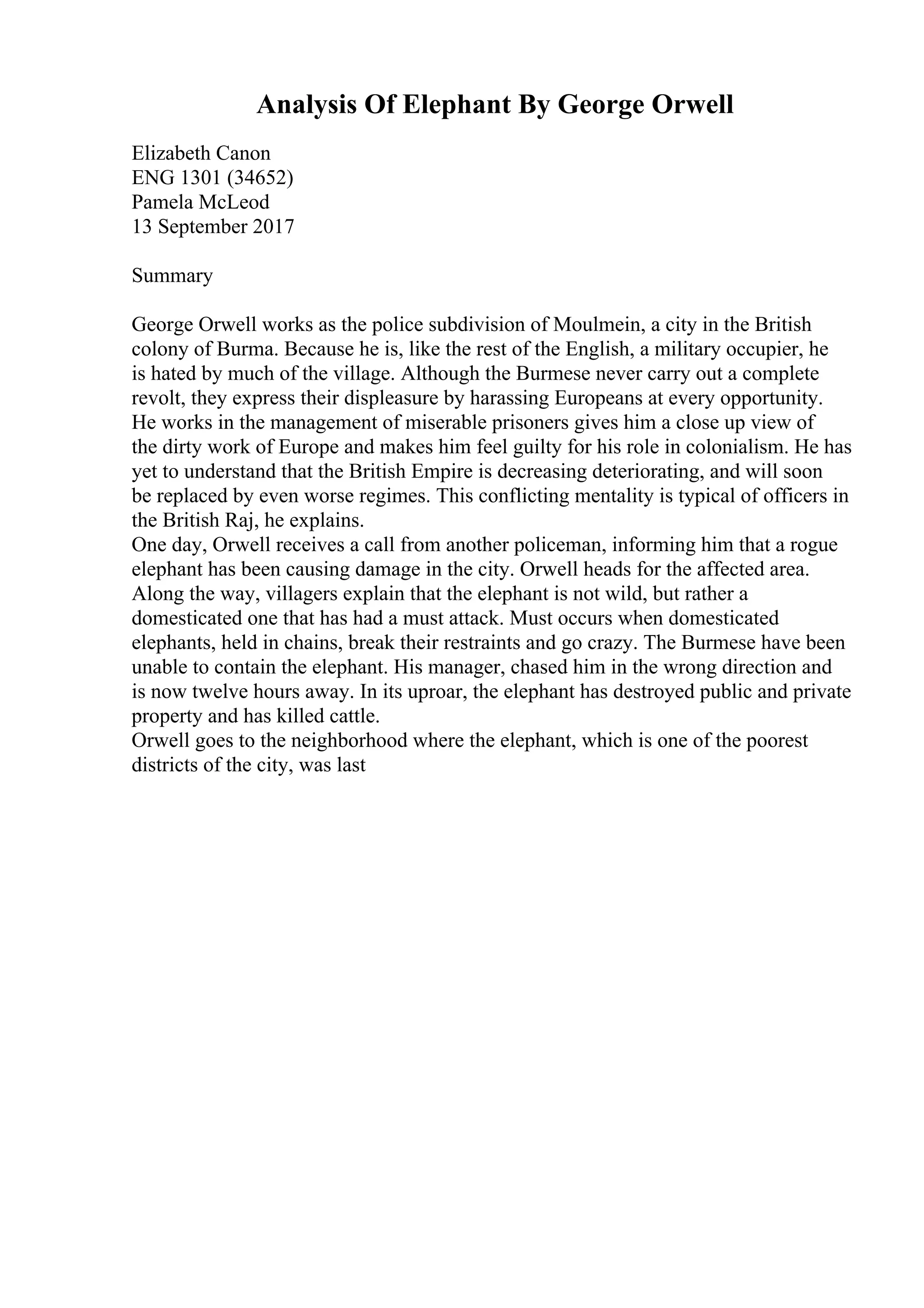 Analysis Of Elephant By George Orwell
Elizabeth Canon
ENG 1301 (34652)
Pamela McLeod
13 September 2017
Summary
George Orwell works as the police subdivision of Moulmein, a city in the British
colony of Burma. Because he is, like the rest of the English, a military occupier, he
is hated by much of the village. Although the Burmese never carry out a complete
revolt, they express their displeasure by harassing Europeans at every opportunity.
He works in the management of miserable prisoners gives him a close up view of
the dirty work of Europe and makes him feel guilty for his role in colonialism. He has
yet to understand that the British Empire is decreasing deteriorating, and will soon
be replaced by even worse regimes. This conflicting mentality is typical of officers in
the British Raj, he explains.
One day, Orwell receives a call from another policeman, informing him that a rogue
elephant has been causing damage in the city. Orwell heads for the affected area.
Along the way, villagers explain that the elephant is not wild, but rather a
domesticated one that has had a must attack. Must occurs when domesticated
elephants, held in chains, break their restraints and go crazy. The Burmese have been
unable to contain the elephant. His manager, chased him in the wrong direction and
is now twelve hours away. In its uproar, the elephant has destroyed public and private
property and has killed cattle.
Orwell goes to the neighborhood where the elephant, which is one of the poorest
districts of the city, was last
 