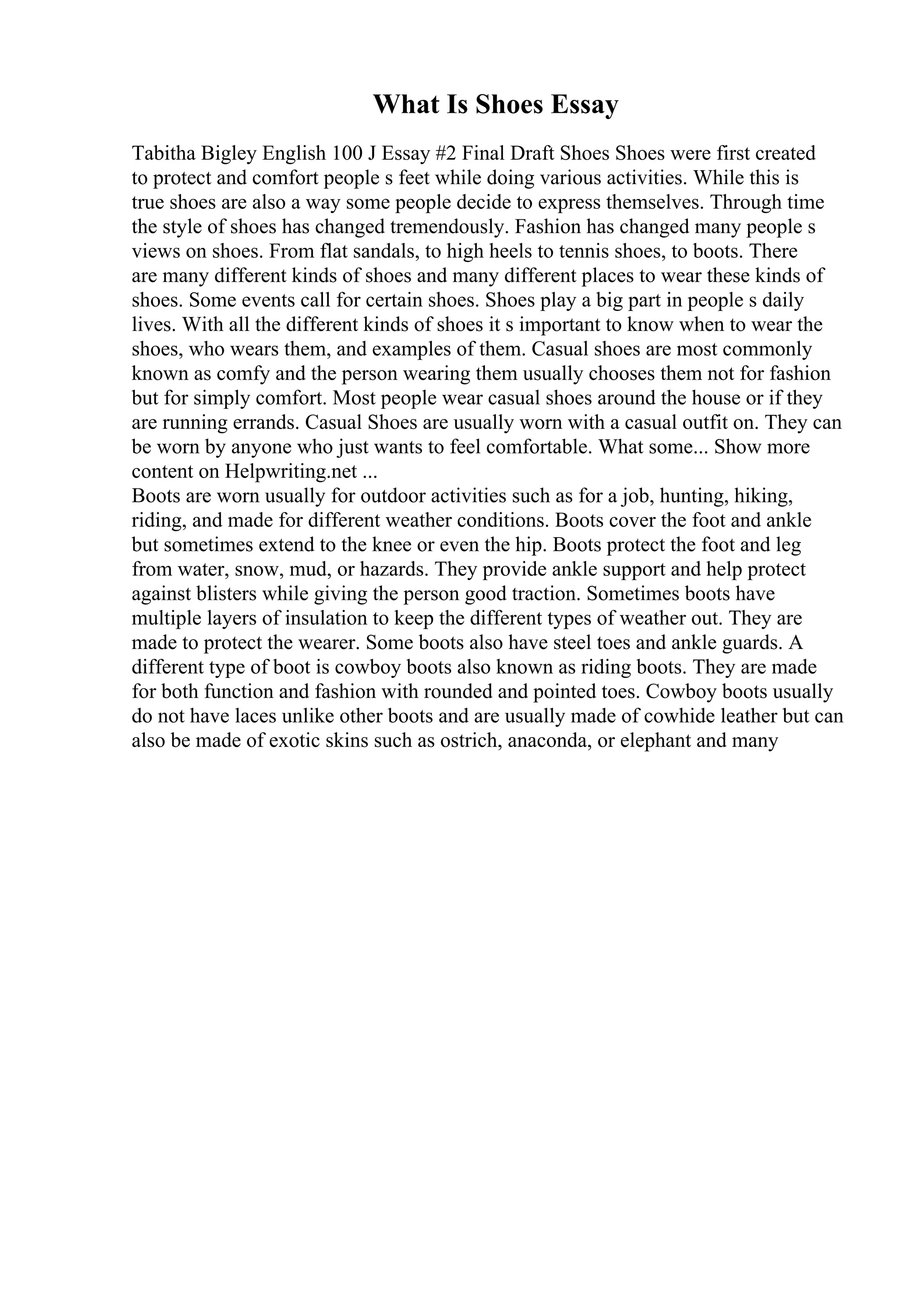 What Is Shoes Essay
Tabitha Bigley English 100 J Essay #2 Final Draft Shoes Shoes were first created
to protect and comfort people s feet while doing various activities. While this is
true shoes are also a way some people decide to express themselves. Through time
the style of shoes has changed tremendously. Fashion has changed many people s
views on shoes. From flat sandals, to high heels to tennis shoes, to boots. There
are many different kinds of shoes and many different places to wear these kinds of
shoes. Some events call for certain shoes. Shoes play a big part in people s daily
lives. With all the different kinds of shoes it s important to know when to wear the
shoes, who wears them, and examples of them. Casual shoes are most commonly
known as comfy and the person wearing them usually chooses them not for fashion
but for simply comfort. Most people wear casual shoes around the house or if they
are running errands. Casual Shoes are usually worn with a casual outfit on. They can
be worn by anyone who just wants to feel comfortable. What some... Show more
content on Helpwriting.net ...
Boots are worn usually for outdoor activities such as for a job, hunting, hiking,
riding, and made for different weather conditions. Boots cover the foot and ankle
but sometimes extend to the knee or even the hip. Boots protect the foot and leg
from water, snow, mud, or hazards. They provide ankle support and help protect
against blisters while giving the person good traction. Sometimes boots have
multiple layers of insulation to keep the different types of weather out. They are
made to protect the wearer. Some boots also have steel toes and ankle guards. A
different type of boot is cowboy boots also known as riding boots. They are made
for both function and fashion with rounded and pointed toes. Cowboy boots usually
do not have laces unlike other boots and are usually made of cowhide leather but can
also be made of exotic skins such as ostrich, anaconda, or elephant and many
 