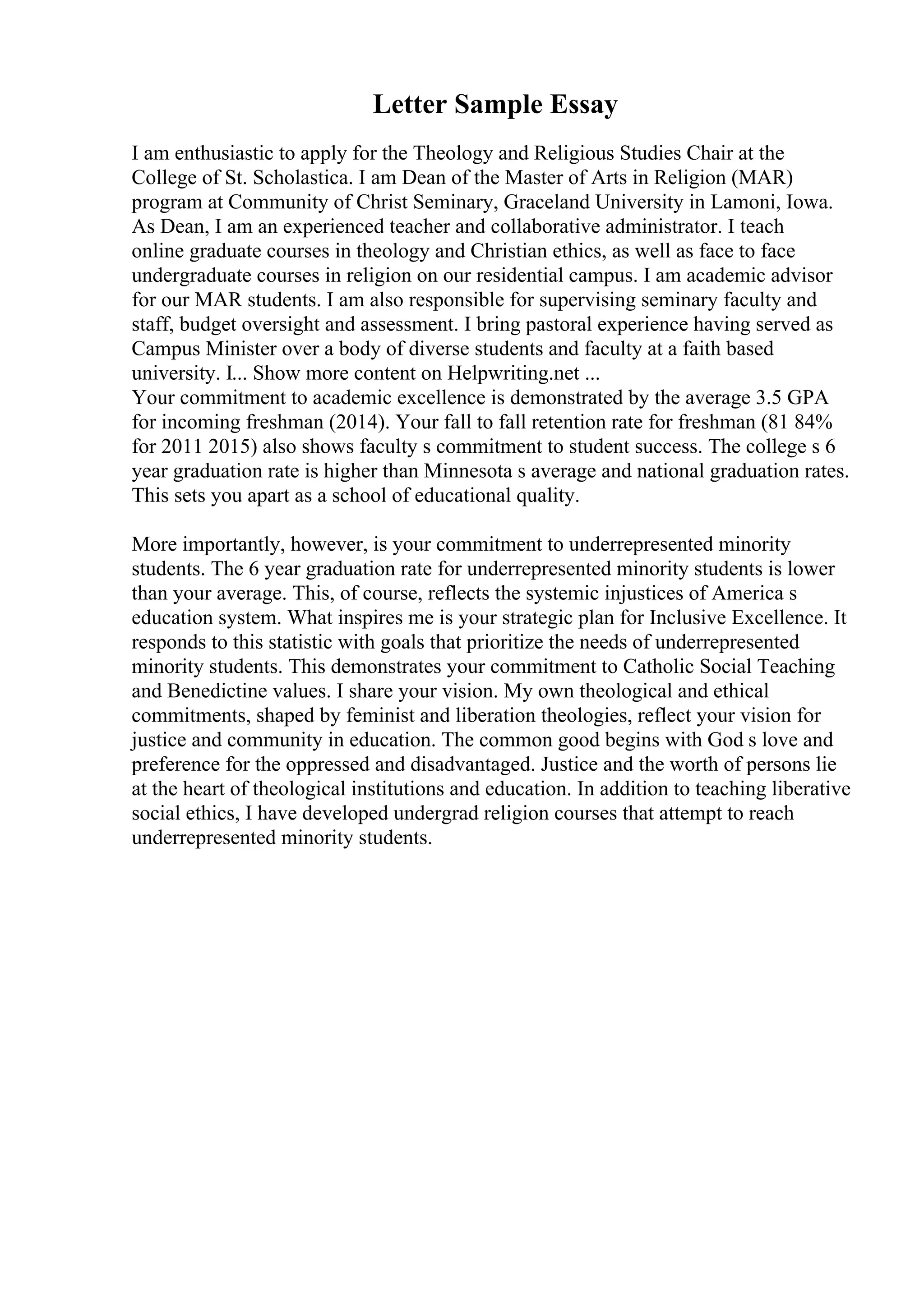 Letter Sample Essay
I am enthusiastic to apply for the Theology and Religious Studies Chair at the
College of St. Scholastica. I am Dean of the Master of Arts in Religion (MAR)
program at Community of Christ Seminary, Graceland University in Lamoni, Iowa.
As Dean, I am an experienced teacher and collaborative administrator. I teach
online graduate courses in theology and Christian ethics, as well as face to face
undergraduate courses in religion on our residential campus. I am academic advisor
for our MAR students. I am also responsible for supervising seminary faculty and
staff, budget oversight and assessment. I bring pastoral experience having served as
Campus Minister over a body of diverse students and faculty at a faith based
university. I... Show more content on Helpwriting.net ...
Your commitment to academic excellence is demonstrated by the average 3.5 GPA
for incoming freshman (2014). Your fall to fall retention rate for freshman (81 84%
for 2011 2015) also shows faculty s commitment to student success. The college s 6
year graduation rate is higher than Minnesota s average and national graduation rates.
This sets you apart as a school of educational quality.
More importantly, however, is your commitment to underrepresented minority
students. The 6 year graduation rate for underrepresented minority students is lower
than your average. This, of course, reflects the systemic injustices of America s
education system. What inspires me is your strategic plan for Inclusive Excellence. It
responds to this statistic with goals that prioritize the needs of underrepresented
minority students. This demonstrates your commitment to Catholic Social Teaching
and Benedictine values. I share your vision. My own theological and ethical
commitments, shaped by feminist and liberation theologies, reflect your vision for
justice and community in education. The common good begins with God s love and
preference for the oppressed and disadvantaged. Justice and the worth of persons lie
at the heart of theological institutions and education. In addition to teaching liberative
social ethics, I have developed undergrad religion courses that attempt to reach
underrepresented minority students.
 