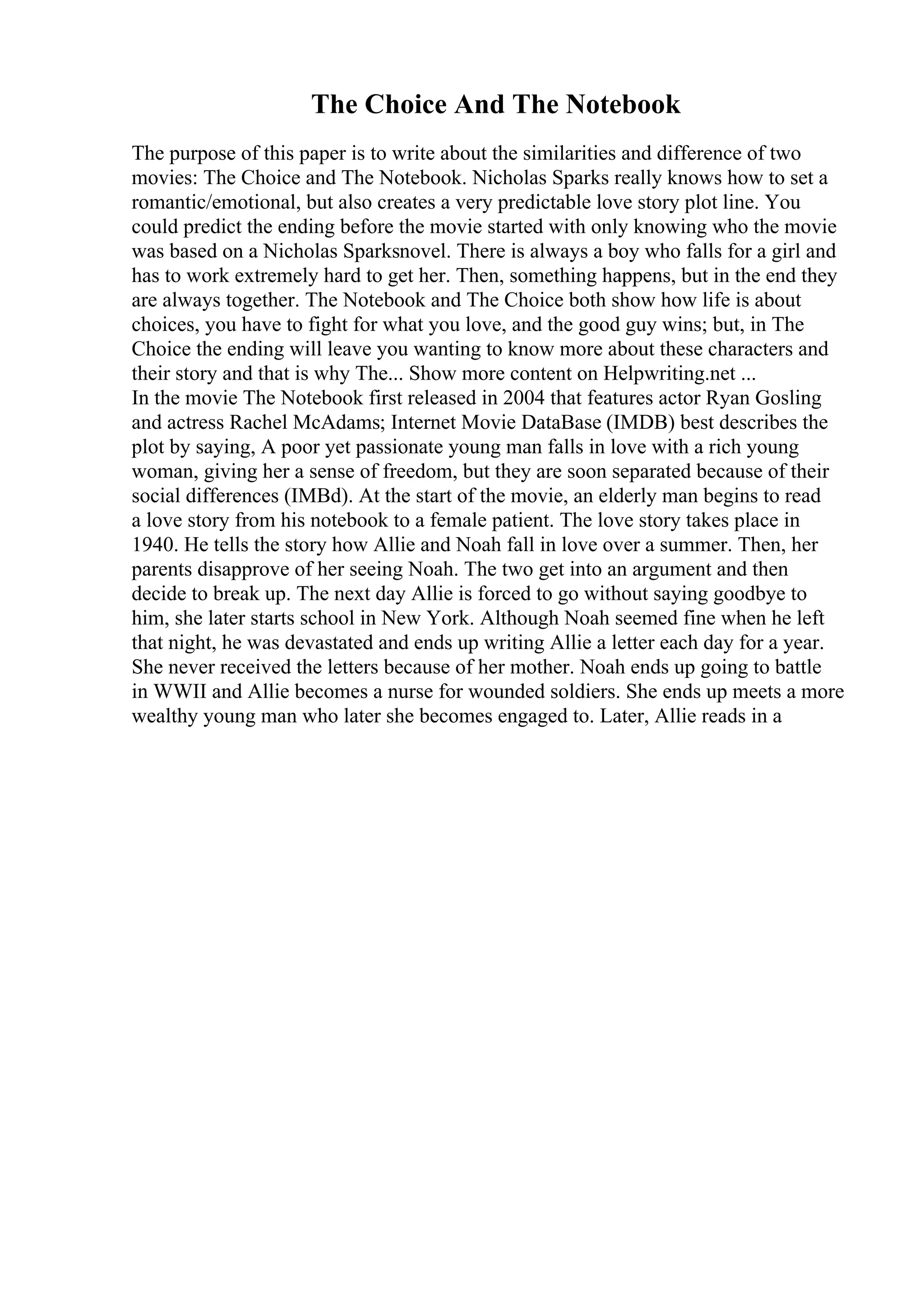 The Choice And The Notebook
The purpose of this paper is to write about the similarities and difference of two
movies: The Choice and The Notebook. Nicholas Sparks really knows how to set a
romantic/emotional, but also creates a very predictable love story plot line. You
could predict the ending before the movie started with only knowing who the movie
was based on a Nicholas Sparksnovel. There is always a boy who falls for a girl and
has to work extremely hard to get her. Then, something happens, but in the end they
are always together. The Notebook and The Choice both show how life is about
choices, you have to fight for what you love, and the good guy wins; but, in The
Choice the ending will leave you wanting to know more about these characters and
their story and that is why The... Show more content on Helpwriting.net ...
In the movie The Notebook first released in 2004 that features actor Ryan Gosling
and actress Rachel McAdams; Internet Movie DataBase (IMDB) best describes the
plot by saying, A poor yet passionate young man falls in love with a rich young
woman, giving her a sense of freedom, but they are soon separated because of their
social differences (IMBd). At the start of the movie, an elderly man begins to read
a love story from his notebook to a female patient. The love story takes place in
1940. He tells the story how Allie and Noah fall in love over a summer. Then, her
parents disapprove of her seeing Noah. The two get into an argument and then
decide to break up. The next day Allie is forced to go without saying goodbye to
him, she later starts school in New York. Although Noah seemed fine when he left
that night, he was devastated and ends up writing Allie a letter each day for a year.
She never received the letters because of her mother. Noah ends up going to battle
in WWII and Allie becomes a nurse for wounded soldiers. She ends up meets a more
wealthy young man who later she becomes engaged to. Later, Allie reads in a
 