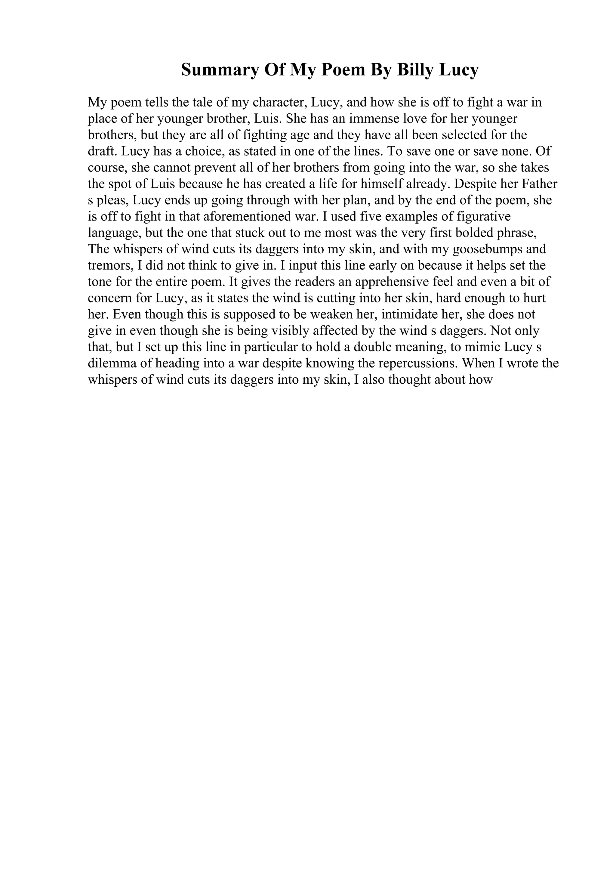 Summary Of My Poem By Billy Lucy
My poem tells the tale of my character, Lucy, and how she is off to fight a war in
place of her younger brother, Luis. She has an immense love for her younger
brothers, but they are all of fighting age and they have all been selected for the
draft. Lucy has a choice, as stated in one of the lines. To save one or save none. Of
course, she cannot prevent all of her brothers from going into the war, so she takes
the spot of Luis because he has created a life for himself already. Despite her Father
s pleas, Lucy ends up going through with her plan, and by the end of the poem, she
is off to fight in that aforementioned war. I used five examples of figurative
language, but the one that stuck out to me most was the very first bolded phrase,
The whispers of wind cuts its daggers into my skin, and with my goosebumps and
tremors, I did not think to give in. I input this line early on because it helps set the
tone for the entire poem. It gives the readers an apprehensive feel and even a bit of
concern for Lucy, as it states the wind is cutting into her skin, hard enough to hurt
her. Even though this is supposed to be weaken her, intimidate her, she does not
give in even though she is being visibly affected by the wind s daggers. Not only
that, but I set up this line in particular to hold a double meaning, to mimic Lucy s
dilemma of heading into a war despite knowing the repercussions. When I wrote the
whispers of wind cuts its daggers into my skin, I also thought about how
 