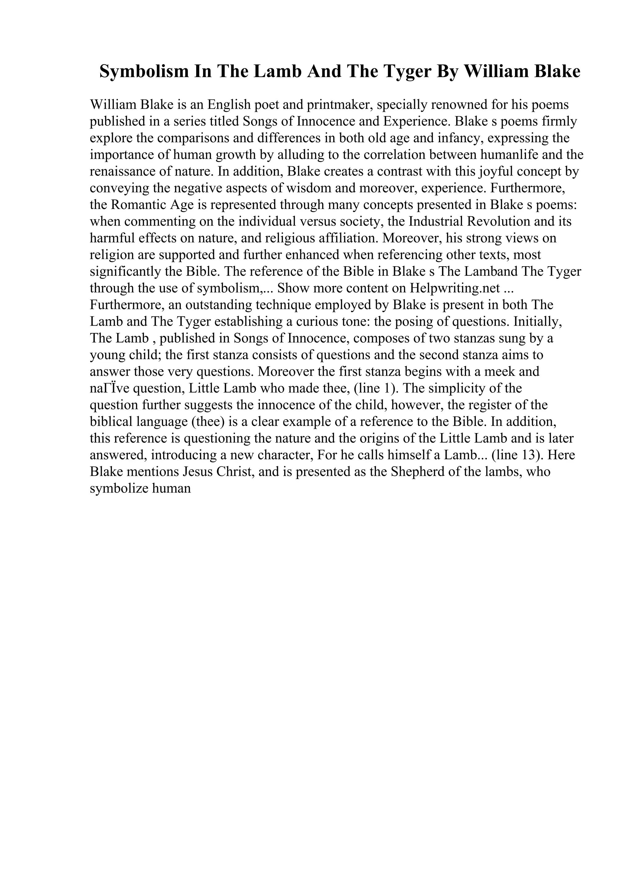 Symbolism In The Lamb And The Tyger By William Blake
William Blake is an English poet and printmaker, specially renowned for his poems
published in a series titled Songs of Innocence and Experience. Blake s poems firmly
explore the comparisons and differences in both old age and infancy, expressing the
importance of human growth by alluding to the correlation between humanlife and the
renaissance of nature. In addition, Blake creates a contrast with this joyful concept by
conveying the negative aspects of wisdom and moreover, experience. Furthermore,
the Romantic Age is represented through many concepts presented in Blake s poems:
when commenting on the individual versus society, the Industrial Revolution and its
harmful effects on nature, and religious affiliation. Moreover, his strong views on
religion are supported and further enhanced when referencing other texts, most
significantly the Bible. The reference of the Bible in Blake s The Lamband The Tyger
through the use of symbolism,... Show more content on Helpwriting.net ...
Furthermore, an outstanding technique employed by Blake is present in both The
Lamb and The Tyger establishing a curious tone: the posing of questions. Initially,
The Lamb , published in Songs of Innocence, composes of two stanzas sung by a
young child; the first stanza consists of questions and the second stanza aims to
answer those very questions. Moreover the first stanza begins with a meek and
naГЇve question, Little Lamb who made thee, (line 1). The simplicity of the
question further suggests the innocence of the child, however, the register of the
biblical language (thee) is a clear example of a reference to the Bible. In addition,
this reference is questioning the nature and the origins of the Little Lamb and is later
answered, introducing a new character, For he calls himself a Lamb... (line 13). Here
Blake mentions Jesus Christ, and is presented as the Shepherd of the lambs, who
symbolize human
 