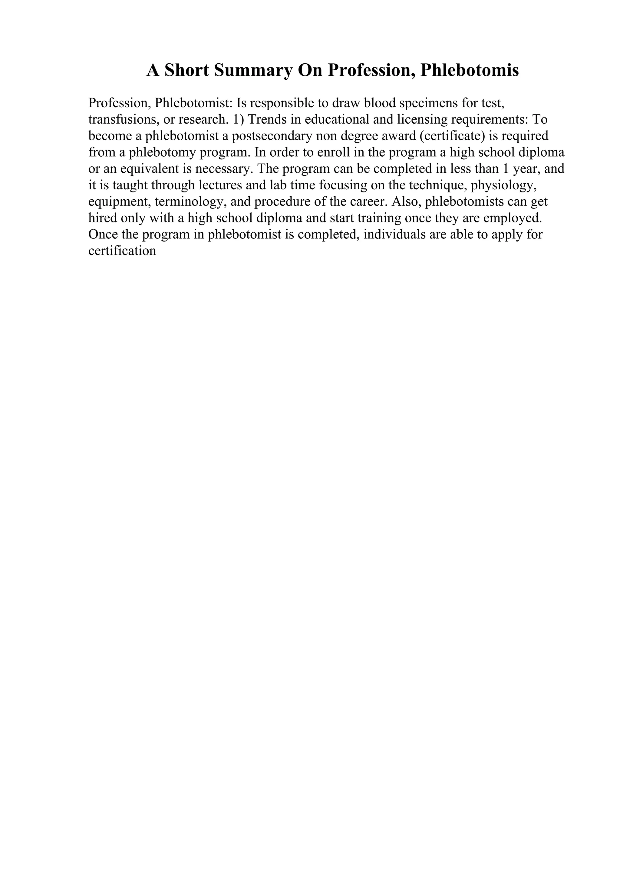 A Short Summary On Profession, Phlebotomis
Profession, Phlebotomist: Is responsible to draw blood specimens for test,
transfusions, or research. 1) Trends in educational and licensing requirements: To
become a phlebotomist a postsecondary non degree award (certificate) is required
from a phlebotomy program. In order to enroll in the program a high school diploma
or an equivalent is necessary. The program can be completed in less than 1 year, and
it is taught through lectures and lab time focusing on the technique, physiology,
equipment, terminology, and procedure of the career. Also, phlebotomists can get
hired only with a high school diploma and start training once they are employed.
Once the program in phlebotomist is completed, individuals are able to apply for
certification
 