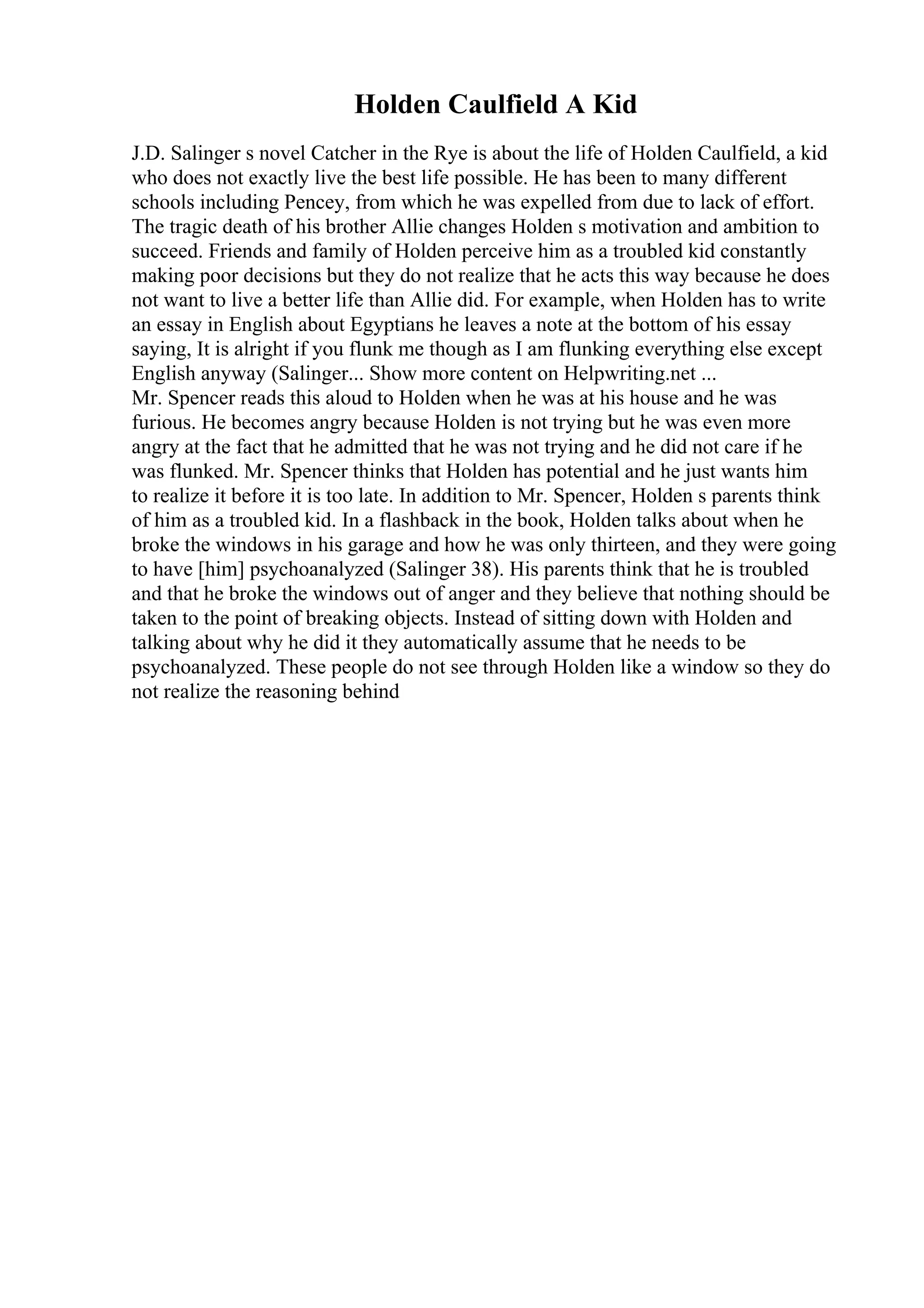 Holden Caulfield A Kid
J.D. Salinger s novel Catcher in the Rye is about the life of Holden Caulfield, a kid
who does not exactly live the best life possible. He has been to many different
schools including Pencey, from which he was expelled from due to lack of effort.
The tragic death of his brother Allie changes Holden s motivation and ambition to
succeed. Friends and family of Holden perceive him as a troubled kid constantly
making poor decisions but they do not realize that he acts this way because he does
not want to live a better life than Allie did. For example, when Holden has to write
an essay in English about Egyptians he leaves a note at the bottom of his essay
saying, It is alright if you flunk me though as I am flunking everything else except
English anyway (Salinger... Show more content on Helpwriting.net ...
Mr. Spencer reads this aloud to Holden when he was at his house and he was
furious. He becomes angry because Holden is not trying but he was even more
angry at the fact that he admitted that he was not trying and he did not care if he
was flunked. Mr. Spencer thinks that Holden has potential and he just wants him
to realize it before it is too late. In addition to Mr. Spencer, Holden s parents think
of him as a troubled kid. In a flashback in the book, Holden talks about when he
broke the windows in his garage and how he was only thirteen, and they were going
to have [him] psychoanalyzed (Salinger 38). His parents think that he is troubled
and that he broke the windows out of anger and they believe that nothing should be
taken to the point of breaking objects. Instead of sitting down with Holden and
talking about why he did it they automatically assume that he needs to be
psychoanalyzed. These people do not see through Holden like a window so they do
not realize the reasoning behind
 
