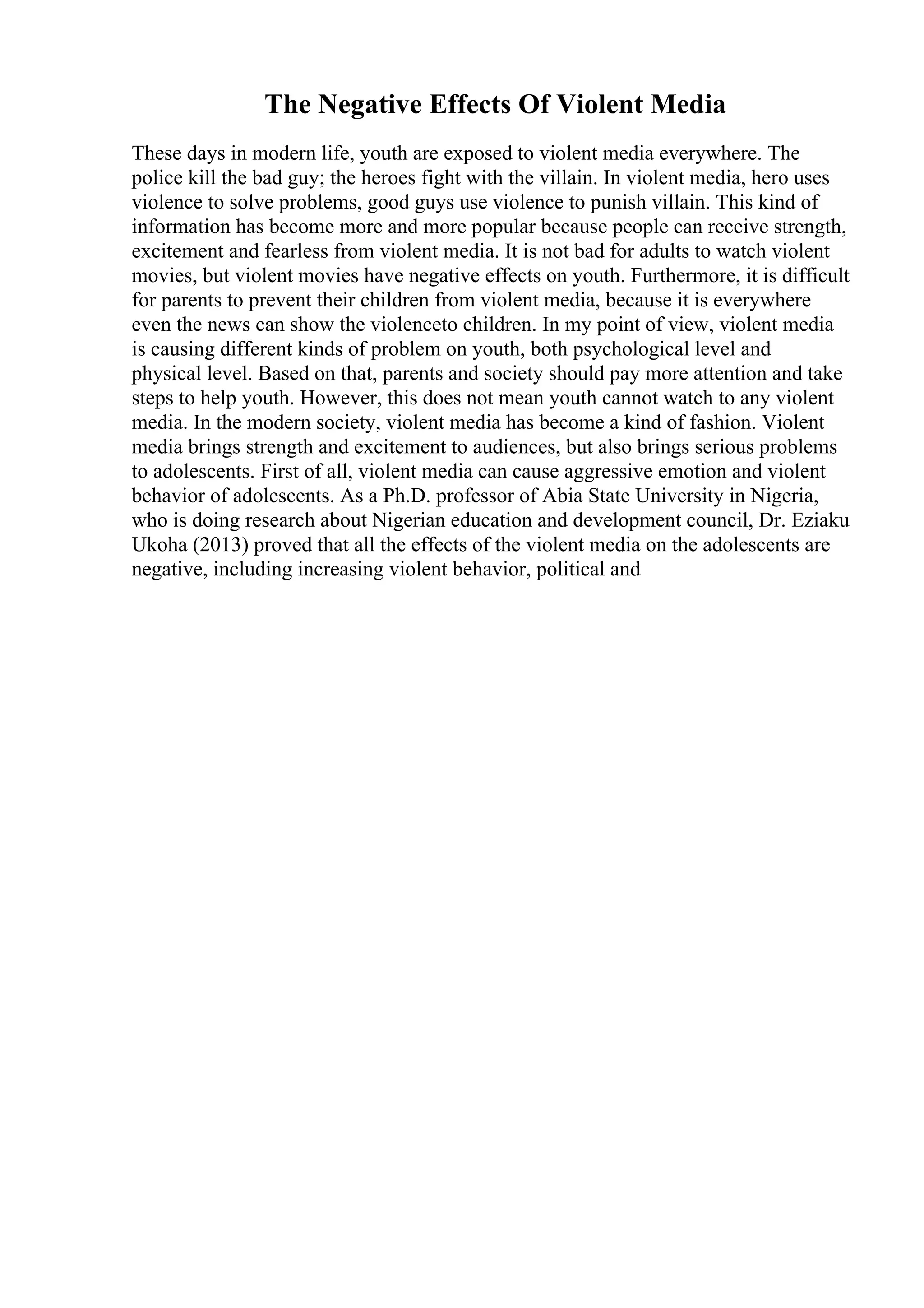 The Negative Effects Of Violent Media
These days in modern life, youth are exposed to violent media everywhere. The
police kill the bad guy; the heroes fight with the villain. In violent media, hero uses
violence to solve problems, good guys use violence to punish villain. This kind of
information has become more and more popular because people can receive strength,
excitement and fearless from violent media. It is not bad for adults to watch violent
movies, but violent movies have negative effects on youth. Furthermore, it is difficult
for parents to prevent their children from violent media, because it is everywhere
even the news can show the violenceto children. In my point of view, violent media
is causing different kinds of problem on youth, both psychological level and
physical level. Based on that, parents and society should pay more attention and take
steps to help youth. However, this does not mean youth cannot watch to any violent
media. In the modern society, violent media has become a kind of fashion. Violent
media brings strength and excitement to audiences, but also brings serious problems
to adolescents. First of all, violent media can cause aggressive emotion and violent
behavior of adolescents. As a Ph.D. professor of Abia State University in Nigeria,
who is doing research about Nigerian education and development council, Dr. Eziaku
Ukoha (2013) proved that all the effects of the violent media on the adolescents are
negative, including increasing violent behavior, political and
 