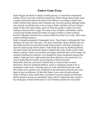 Enders Game Essay
Ender Wiggin, the third in a family of child geniuses, is selected by international
military forces to save the world from destruction. Before being chosen Ender wears
a unique monitor that allows the heads of the military to see things as Ender does.
Ender s brother Peter and his sister Valentine also wore this monitor, although neither
was selected, nor did they have it for as long as Ender, and Peter will never forgive
Ender for this. Peter hates Ender, and even when the monitor is taken out it does
nothing to decrease Peter s anger. The same is true of Ender s schoolmates, and he
is forced into brutally beating the leader of a gang of bullies in order to protect
himself. Although Valentine tries to protect Ender from Peter, he is only
... Show more
content on Helpwriting.net ...
Ender is abruptly promoted to Salamander Army. There Ender is befriended by Petra
Arkanian, the only girl in the army. The army commander, Bonzo Madrid, does not
like Ender and does not want him around. Ender practices with Petra and begins to
teach his launch group what he knows. Ender helps the army by disobeying Bonzo,
who hates Ender, but fortunately Ender is traded to Rat Army. Ender is put in Dink
Meeker s platoon. Dink is an excellent toon leader, and Ender does well in battles. He
continues teaching his Launchies, even though this causes resentment among other
soldiers. Ender gets into a fight and he hurts four older boys who attack him. It is
clear to Ender that the teachers are leaving him to fend for himself.
Meanwhile, Peter has convinced Valentine that it is time for them to assert
themselves. Peter has unlimited ambition, and he is intelligent enough to try to
manipulate world events. Valentine agrees to work with him because she wants
their impact to be a positive one. Disguised on the information networks they soon
begin to exert an influence. By this time Ender is nine years old and a platoon
leader in Phoenix Army under Petra s command. Everyone respects his brilliance
and his practice sessions are attended by many, but he is depressed and is stuck in
the mind game. Colonel Graff comes to visit Valentine and has her write Ender
 