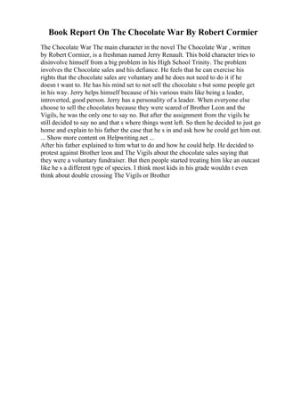 Book Report On The Chocolate War By Robert Cormier
The Chocolate War The main character in the novel The Chocolate War , written
by Robert Cormier, is a freshman named Jerry Renault. This bold character tries to
disinvolve himself from a big problem in his High School Trinity. The problem
involves the Chocolate sales and his defiance. He feels that he can exercise his
rights that the chocolate sales are voluntary and he does not need to do it if he
doesn t want to. He has his mind set to not sell the chocolate s but some people get
in his way. Jerry helps himself because of his various traits like being a leader,
introverted, good person. Jerry has a personality of a leader. When everyone else
choose to sell the chocolates because they were scared of Brother Leon and the
Vigils, he was the only one to say no. But after the assignment from the vigils he
still decided to say no and that s where things went left. So then he decided to just go
home and explain to his father the case that he s in and ask how he could get him out.
... Show more content on Helpwriting.net ...
After his father explained to him what to do and how he could help. He decided to
protest against Brother leon and The Vigils about the chocolate sales saying that
they were a voluntary fundraiser. But then people started treating him like an outcast
like he s a different type of species. I think most kids in his grade wouldn t even
think about double crossing The Vigils or Brother
 