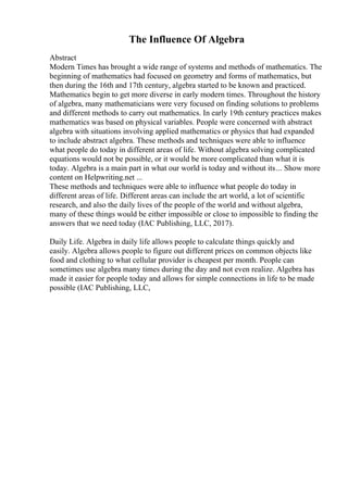 The Influence Of Algebra
Abstract
Modern Times has brought a wide range of systems and methods of mathematics. The
beginning of mathematics had focused on geometry and forms of mathematics, but
then during the 16th and 17th century, algebra started to be known and practiced.
Mathematics begin to get more diverse in early modern times. Throughout the history
of algebra, many mathematicians were very focused on finding solutions to problems
and different methods to carry out mathematics. In early 19th century practices makes
mathematics was based on physical variables. People were concerned with abstract
algebra with situations involving applied mathematics or physics that had expanded
to include abstract algebra. These methods and techniques were able to influence
what people do today in different areas of life. Without algebra solving complicated
equations would not be possible, or it would be more complicated than what it is
today. Algebra is a main part in what our world is today and without its... Show more
content on Helpwriting.net ...
These methods and techniques were able to influence what people do today in
different areas of life. Different areas can include the art world, a lot of scientific
research, and also the daily lives of the people of the world and without algebra,
many of these things would be either impossible or close to impossible to finding the
answers that we need today (IAC Publishing, LLC, 2017).
Daily Life. Algebra in daily life allows people to calculate things quickly and
easily. Algebra allows people to figure out different prices on common objects like
food and clothing to what cellular provider is cheapest per month. People can
sometimes use algebra many times during the day and not even realize. Algebra has
made it easier for people today and allows for simple connections in life to be made
possible (IAC Publishing, LLC,
 