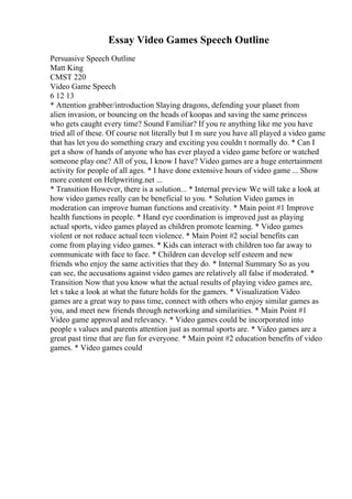 Essay Video Games Speech Outline
Persuasive Speech Outline
Matt King
CMST 220
Video Game Speech
6 12 13
* Attention grabber/introduction Slaying dragons, defending your planet from
alien invasion, or bouncing on the heads of koopas and saving the same princess
who gets caught every time? Sound Familiar? If you re anything like me you have
tried all of these. Of course not literally but I m sure you have all played a video game
that has let you do something crazy and exciting you couldn t normally do. * Can I
get a show of hands of anyone who has ever played a video game before or watched
someone play one? All of you, I know I have? Video games are a huge entertainment
activity for people of all ages. * I have done extensive hours of video game ... Show
more content on Helpwriting.net ...
* Transition However, there is a solution... * Internal preview We will take a look at
how video games really can be beneficial to you. * Solution Video games in
moderation can improve human functions and creativity. * Main point #1 Improve
health functions in people. * Hand eye coordination is improved just as playing
actual sports, video games played as children promote learning. * Video games
violent or not reduce actual teen violence. * Main Point #2 social benefits can
come from playing video games. * Kids can interact with children too far away to
communicate with face to face. * Children can develop self esteem and new
friends who enjoy the same activities that they do. * Internal Summary So as you
can see, the accusations against video games are relatively all false if moderated. *
Transition Now that you know what the actual results of playing video games are,
let s take a look at what the future holds for the gamers. * Visualization Video
games are a great way to pass time, connect with others who enjoy similar games as
you, and meet new friends through networking and similarities. * Main Point #1
Video game approval and relevancy. * Video games could be incorporated into
people s values and parents attention just as normal sports are. * Video games are a
great past time that are fun for everyone. * Main point #2 education benefits of video
games. * Video games could
 