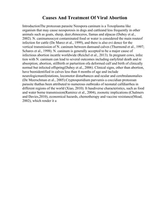 Causes And Treatment Of Viral Abortion
IntroductionThe protozoan parasite Neospora caninum is a Toxoplasma like
organism that may cause neosporosis in dogs and cattleand less frequently in other
animals such as goats, sheep, deer,rhinoceros, llamas and alpacas (Dubey et al.,
2002). N. caninumoocyst contaminated food or water is considered the main routeof
infection for cattle (De Marez et al., 1999), and there is also evi dence for the
vertical transmission of N. caninum between damsand calves (Thurmond et al., 1997;
Schares et al., 1998). N. caninum is generally accepted to be a major cause of
infectious abortion incattle worldwide (Reichel et al., 2013). In pregnant cows, infec
tion with N. caninum can lead to several outcomes including earlyfetal death and re
absorption; abortion, stillbirth or parturition ofa deformed calf and birth of clinically
normal but infected offspring(Dubey et al., 2006). Clinical signs, other than abortion,
have beenidentified in calves less than 4 months of age and include
neurologicmanifestations, locomotor disturbances and ocular and cerebralanomalies
(De Meerschman et al., 2005).Cryptosporidium parvumis a coccidian protozoan
parasite thathas been attributed to numerous outbreaks of neonatal calfdiarrhea in
different regions of the world (Xiao, 2010). It hasdiverse characteristics, such as food
and water borne transmission(Ramirez et al., 2004), zoonotic implications (Chalmers
and Davies,2010), economical hazards, chemotherapy and vaccine resistance(Mead,
2002), which render it a
 