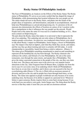 Rocky Statue Of Philadelphia Analysis
The Face of Philadelphia; an Analysis on the Effects of the Rocky Statue The Rocky
statue in Philadelphia, PA serves as an iconic symbol that has shaped the image of
Philadelphia, while demonstrating that location influences the way people see art.
The statue stands tall next to the Rocky Stairs, and plants into the minds of the
people ideas of inspiration, self determination, and pride in accomplishment, which all
help raise Philadelphiaup as a proud and progressing city. It s presence at the art
museum also demonstrates the effects of location on a piece of art. Location works
like a manipulation in that it influences the way people see the artwork. Would
People look at the statue the same if it was next to a rundown building, or if it... Show
more content on Helpwriting.net ...
The part about the Rocky statue that makes it so universal is that it represents the
tale of an underdog. This underdog tale not only relates to Philadelphians, but it
inspires people everywhere. An interview was conducted where boxers were asked
to talk about Rocky s impact on Philadelphia. Justin Sargus, a boxer in Philadelphia
says The impact it has had on fighters, and what they think they can do, and endure,
and the way they go about training and style is certainly still felt today. A world
championship is a possibility, based from being a relative unknown . (Dinero 1)
The statue gives Philadelphia something monumental to stand on and something to
represent all the hardship the city has been through. The Rocky character also
embraces the culture, and lifestyle of a true Philadelphian. He eats at the same
restaurants, runs through the same streets, and speaks like a Philadelphia. This
gives the statue a personal connection to the people of the city, one they can claim
as their own. The places and stores seen in the movie are very popular tourist
attractions in the city. Zeke Ferguson from Di Brunos Bros, a popular site from the
movie says It is an iconic story of an underdog which I think all Philadelphians
have been at, at one time or another, and it shows you can succeed in the face of
overwhelming odds (Dinero 1) The city is filled with an enormous amount of
diversity and just as the city and its people have been through hard times, so has
Rocky. The statue also appeals to people worldwide not only because of its iconic
underdog story, but because of its ability to appeal on a personal level. Whenever
failure is upon someone, Rocky inspires them to come back strong because if you
work hard you can achieve your goals. Justin Sargus says The thing about the Rocky
movies is that they make it seem like you can take an enormous amount
 