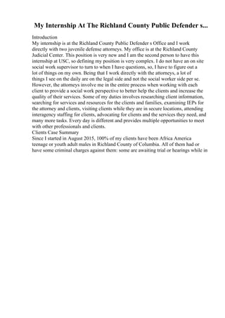 My Internship At The Richland County Public Defender s...
Introduction
My internship is at the Richland County Public Defender s Office and I work
directly with two juvenile defense attorneys. My office is at the Richland County
Judicial Center. This position is very new and I am the second person to have this
internship at USC, so defining my position is very complex. I do not have an on site
social work supervisor to turn to when I have questions, so, I have to figure out a
lot of things on my own. Being that I work directly with the attorneys, a lot of
things I see on the daily are on the legal side and not the social worker side per se.
However, the attorneys involve me in the entire process when working with each
client to provide a social work perspective to better help the clients and increase the
quality of their services. Some of my duties involves researching client information,
searching for services and resources for the clients and families, examining IEPs for
the attorney and clients, visiting clients while they are in secure locations, attending
interagency staffing for clients, advocating for clients and the services they need, and
many more tasks. Every day is different and provides multiple opportunities to meet
with other professionals and clients.
Clients Case Summary
Since I started in August 2015, 100% of my clients have been Africa America
teenage or youth adult males in Richland County of Columbia. All of them had or
have some criminal charges against them: some are awaiting trial or hearings while in
 