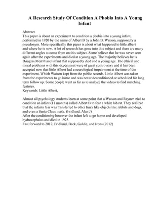 A Research Study Of Condition A Phobia Into A Young
Infant
Abstract
This paper is about an experiment to condition a phobia into a young infant,
performed in 1920 by the name of Albert B by a John B. Watson, supposedly a
pseudonym. More specifically this paper is about what happened to little albert
and where he is now. A lot of research has gone into this subject and there are many
different angles to come from on this subject. Some believe that he was never seen
again after the experiments and died at a young age. The majority believes he is
Douglas Merritt and infant that supposedly died and a young age. The ethical and
moral problems with this experiment were of great controversy and it has been
accepted now that little Albert had a neurological impairment at the time of the
experiment, Which Watson kept from the public records. Little Albert was taken
from the experiments to go home and was never deconditioned or scheduled for long
term follow up. Some people went as far as to analyze the videos to find matching
features.
Keywords: Little Albert,
Almost all psychology students learn at some point that a Watson and Rayner tried to
condition an infant (11 months) called Albert B to fear a white lab rat. They realized
that the infants fear was transferred to other furry like objects like rabbits and dogs,
and even a Santa Claus mask. (Fridlund, Alan J)
After the conditioning however the infant left to go home and developed
hydrocephalus and died in 1925.
Fast forward to 2012, Fridlund, Beck, Goldie, and Irons (2012)
 
