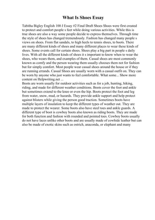 What Is Shoes Essay
Tabitha Bigley English 100 J Essay #2 Final Draft Shoes Shoes were first created
to protect and comfort people s feet while doing various activities. While this is
true shoes are also a way some people decide to express themselves. Through time
the style of shoes has changed tremendously. Fashion has changed many people s
views on shoes. From flat sandals, to high heels to tennis shoes, to boots. There
are many different kinds of shoes and many different places to wear these kinds of
shoes. Some events call for certain shoes. Shoes play a big part in people s daily
lives. With all the different kinds of shoes it s important to know when to wear the
shoes, who wears them, and examples of them. Casual shoes are most commonly
known as comfy and the person wearing them usually chooses them not for fashion
but for simply comfort. Most people wear casual shoes around the house or if they
are running errands. Casual Shoes are usually worn with a casual outfit on. They can
be worn by anyone who just wants to feel comfortable. What some... Show more
content on Helpwriting.net ...
Boots are worn usually for outdoor activities such as for a job, hunting, hiking,
riding, and made for different weather conditions. Boots cover the foot and ankle
but sometimes extend to the knee or even the hip. Boots protect the foot and leg
from water, snow, mud, or hazards. They provide ankle support and help protect
against blisters while giving the person good traction. Sometimes boots have
multiple layers of insulation to keep the different types of weather out. They are
made to protect the wearer. Some boots also have steel toes and ankle guards. A
different type of boot is cowboy boots also known as riding boots. They are made
for both function and fashion with rounded and pointed toes. Cowboy boots usually
do not have laces unlike other boots and are usually made of cowhide leather but can
also be made of exotic skins such as ostrich, anaconda, or elephant and many
 