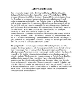 Letter Sample Essay
I am enthusiastic to apply for the Theology and Religious Studies Chair at the
College of St. Scholastica. I am Dean of the Master of Arts in Religion (MAR)
program at Community of Christ Seminary, Graceland University in Lamoni, Iowa.
As Dean, I am an experienced teacher and collaborative administrator. I teach
online graduate courses in theology and Christian ethics, as well as face to face
undergraduate courses in religion on our residential campus. I am academic advisor
for our MAR students. I am also responsible for supervising seminary faculty and
staff, budget oversight and assessment. I bring pastoral experience having served as
Campus Minister over a body of diverse students and faculty at a faith based
university. I... Show more content on Helpwriting.net ...
Your commitment to academic excellence is demonstrated by the average 3.5 GPA
for incoming freshman (2014). Your fall to fall retention rate for freshman (81 84%
for 2011 2015) also shows faculty s commitment to student success. The college s 6
year graduation rate is higher than Minnesota s average and national graduation rates.
This sets you apart as a school of educational quality.
More importantly, however, is your commitment to underrepresented minority
students. The 6 year graduation rate for underrepresented minority students is lower
than your average. This, of course, reflects the systemic injustices of America s
education system. What inspires me is your strategic plan for Inclusive Excellence. It
responds to this statistic with goals that prioritize the needs of underrepresented
minority students. This demonstrates your commitment to Catholic Social Teaching
and Benedictine values. I share your vision. My own theological and ethical
commitments, shaped by feminist and liberation theologies, reflect your vision for
justice and community in education. The common good begins with God s love and
preference for the oppressed and disadvantaged. Justice and the worth of persons lie
at the heart of theological institutions and education. In addition to teaching liberative
social ethics, I have developed undergrad religion courses that attempt to reach
underrepresented minority students.
 